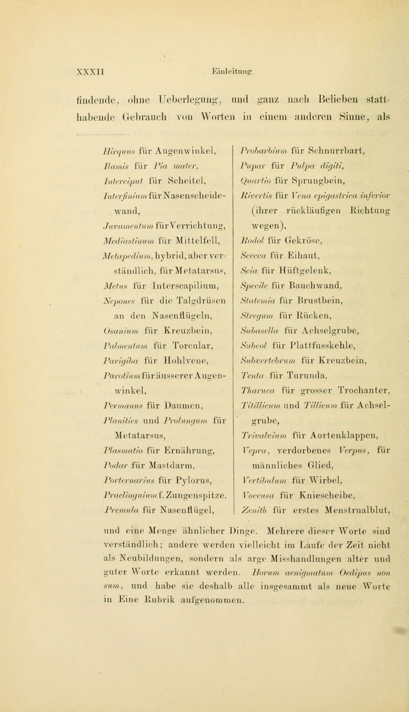 findende, olme üeberleguug, und ganz nacli Belieben statt- habende Clebrauch von Worten in einem anderen Sinne, als H/rqmift für Augenwinkel, Uamis für F/'a muter, Interciput für Scheitel, /«^er^nräw für Nasenscheide- wand, Juvamrnfinn für Verrichtung, Mediastinum für Mittelfell, Metapedium, hybrid, aber ver- ständlich, für Metatarsup, Metus für Interscapilium, Nepones für die Talgdrüsen an den Nasenflügeln, Osanium für Kreuzbein, Pahncntum für Torcular, Parigiha für Hohlvene, Parotium für äusserer Augen- winkel, Permanus für Daumen, Planities und Prolungum für Metatarsus, Plasmatio für Ernährung, Podar für Mastdarm, Porternarius für Pjdorus, Praelinguvum f. Zungenspitze. Prenmfa für Nasenflügel, Proharhium für Schnurrbart, Pupar für Pulpa digiti, Quartio für Sprungbein, Pivertis für Vena eiiigastrica inferior (ihrer rückläufigen Richtung wegen), Bodol für Gekröse, Scecca für Eihaut, Scia für Hüftgelenk, SpeciJe für Bauchw^and, Statemia für Brustbein, Sfregum für Rücken, SubaseNü für Achselgrube, Subcol für Plattfusskehle, Suhvertehrum für Kreuzbein, Ten^ff für Turunda, Tharuca für grosser Trochanter, TitiUicum und TiUicum für Achsel- grube, Trivalvium für Aortenklappen, Vepra, verdorbenes FerpMs, für männliches Glied, Vertibulum für Wirbel, ToceMSrt für Kniescheibe, Zenith für erstes Meustrualblut, und eine Menge ähnlicher Dinge. Mehrere dieser Worte sind verständlich; andere werden vielleicht im Laufe der Zeit nicht als Neubildungen, sondern als arge Misshandlungen alter und guter Worte erkannt werden. Horum aenigmatum Oedipus non sum, und habe sie deshalb alle insgesamait als neue Worte in Eine Rubrik autVenommeu.