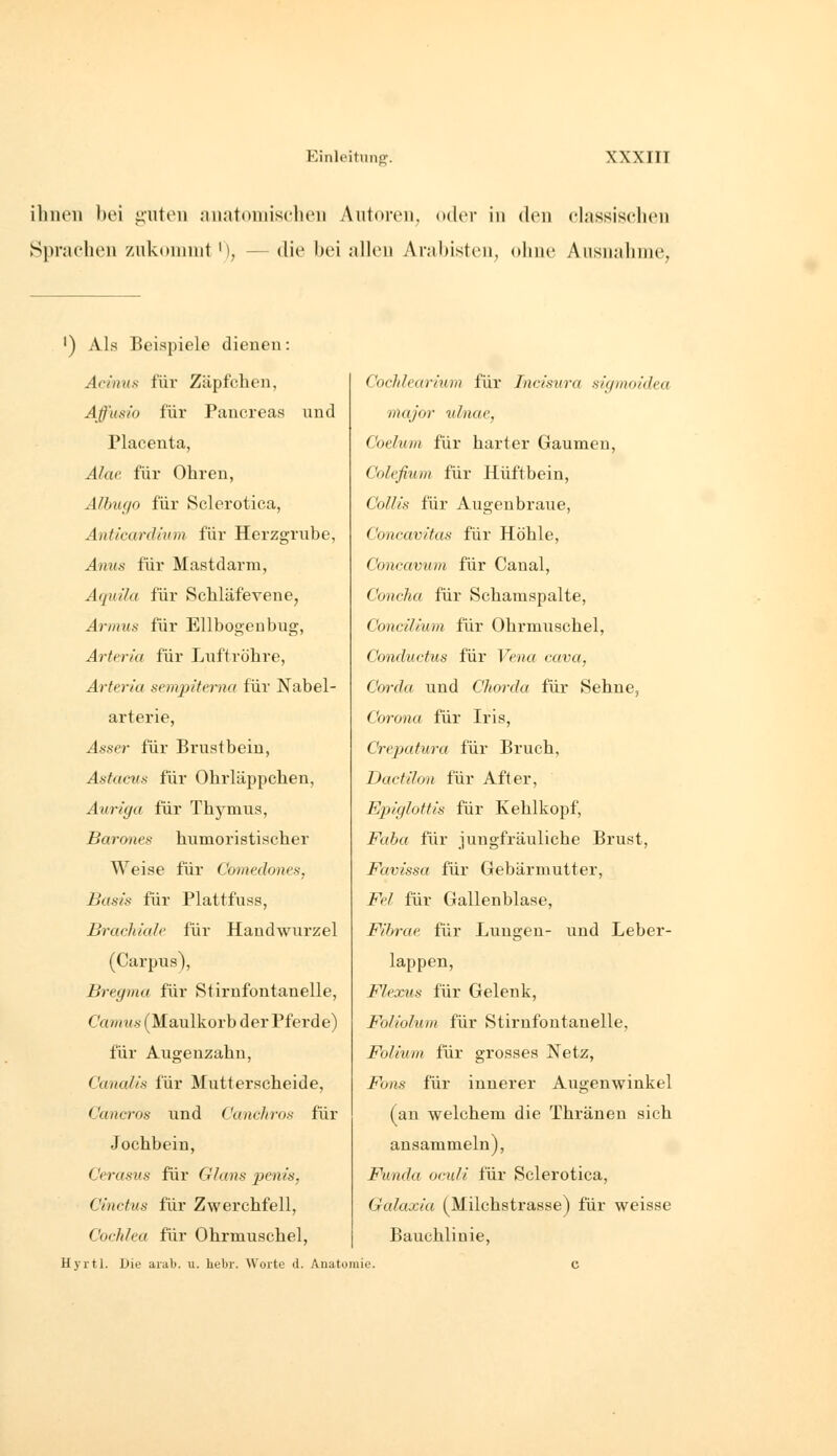 ilineii bei i2,ntoii niiatoniischen Aiitovon, oder in den olnssisclKMi Sprachen ziikoninit '), — die bei allen ArMl)isten, (»line Ausiialiine, ') Als Beispiele dienen: Acmns für Zäpfchen, Aff'usi'o für Pancreas land Placenta, Alac für Ohren, Albugo für Sclorotica, Anticardlum für Herzgrube, Anus für Mastdarm, Aquila für Schläfevene, Aynm.s für Ellbogenbug, Arteria für Luftröhre, Arteria sem2iittrna für Nabel- arterie, Asser für Brustbein, Astacns für Ohrläppchen, Auriga für Thymus, Barones humoristischer Weise für Comedones, Basis für Plattfuss, Brachiale für Handwurzel (Carpus), Bregma für Stirnfontanelle, Camus (Maulkorb der Pferde) für Augenzahn, Cartalis für Mutterscheide, Cancros und Canchros für Jochbein, Cerasus für Glans penis, Cinctus für Zwerchfell, Cochlea für Ohrmuschel, Hyrtl. Die arab. u. hebr. Worte d. Anatomie CocliJearium für Tncisura sigmoidea major ulnae, Coelum für harter Gaumen, Colefiunt für Hüftbein, CoUis für Augenbraue, Concavitas für Höhle, Concavum für Canal, Concha für Schamspalte, Concilium für Ohrmuschel, Conductus für Fe«« c«ua, Cm-da und Chorda für Sehne, Corona für Iris, Crepatura für Bruch, Dacfilon für After, Epiglottis für Kehlkopf, i^üfto für jungfräuliche Brust, Favissa für Gebärmutter, i^p/ für Gallenblase, Fihrae für Lungen- und Leber- lappen, Flexus für Gelenk, Foliolum für Stirufontanelle, Folium für grosses Netz, i^o/is für innerer Augenwinkel (an welchem die Thränen sich ansammeln), Funda ocidi lÜr Sclerotica, Galaxia (Milchstrasse) für weisse Bauchlinie,