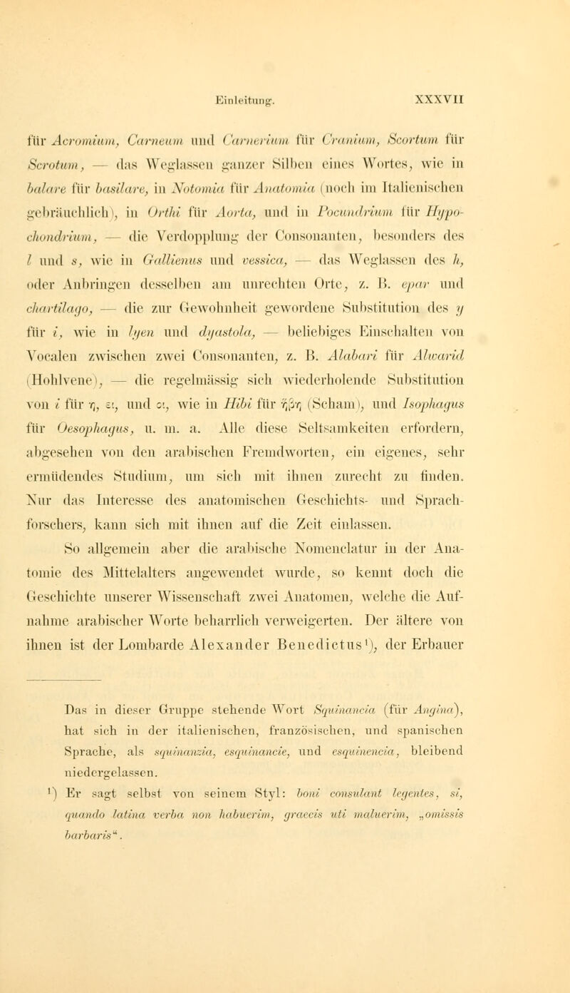 für Acromium, Cameuni luul Carnermm für Craniam, Scortum für Scrotum, — das Weg-lasseii pmzer Silben eines Wortes, wie in balare für hasUare, in Notomia für Anatomia (noch im Italienischen gebräuchlich), in Orthi für Aorta, und in rocundriuin für Hypo- cliondiium, — die Verdoppluui;; der Consonanten, besonders des l und 6-, Avie in GaUienus und vessica, — das Weglassen des h, oder Anbringen desselben am unrechten Orte, z. B. ejmr und cliartilago, — die zur Gewohnheit gewordene Substitution des y für i, wie in hjeii und dyastola, — beüebiges Einschalten von Vocalen zwischen zwei Consonanten, z. B. Alahari für Älwarid (Hohlvene), — die regelmässig sich wiederholende Substitution von l für y;, v., und c, wie in Hihi für -/^ß-r; (Scham), und Isophagus für Oesophagus, u. m. a. Alle diese Seltsamkeiten erfordern, abgesehen von den arabischen Fremdworten, ein eigenes, sehr ermüdendes Studium, um sich mit ihnen zurecht zu finden. Nur das Interesse des anatomischen Cleschichts- und Sprach- forschers, kann sich mit ihnen auf die Zeit einlassen. So allgemein aber die arabische Nomenclatur in der Ana- tomie des Mittelalters angewendet wurde, so kennt doch die Geschichte unserer Wissenschaft zwei Anatomen, welche die Auf- nahme arabischer Worte beharrlich verweigerten. Der ältere von ihnen ist der Lombarde Alexander Benedictus'), der Erbauer Das in dieser Gruppe stehende Wort Squinancia (für Anghui), hat sich in der italienischen, französischen, und spanischen Sprache, als squinanzia, esquinancie, und csquinencia, bleibend niedergelassen. ') Er sagt selbst von seinem 8tyl: honi consulant lecjcnies, si, quando latina verba non habuerim, graecis utl maluerim, .,omissis harbaris'^.