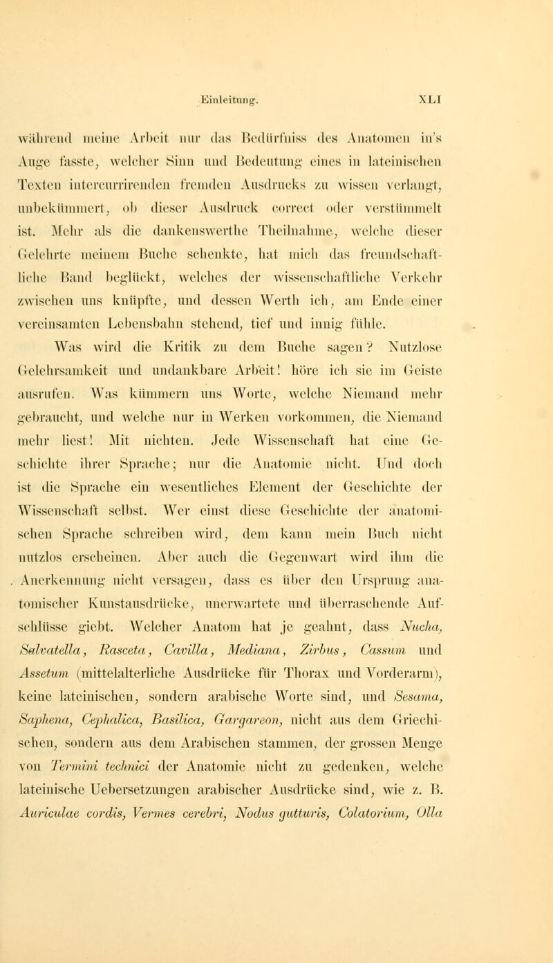 während meine Arbeit nur (his Bedilrfniss des Anatomen in's Auge fasste, welcher Sinn nnd lUMleutuni;- eines in hiteinischen Texten intercnrriremlen fremden Ausch'ueks zu wissen verlangt, unbekümmert, ob dieser Ausdruck correct oder vcrstünmielt ist. Mehr als die dankenswerthe 'riieilnalniie, welche dieser Gelehrte meinem Buche schenkte, hat mich das IVeundscliaft- lichc Band l)eglückt, Avelches der wissenschaftliche Verkehr zwischen uns knüpfte, und dessen Werth ich, am Ende einer vereinsamten Lebensbahn stehend, tief und innig fühle. Was wird die Kritik zu dem Buche sagen V Nutzlose Gelehrsamkeit und undankbare Arbeit! höre ich sie im Geiste ausrufen. Was kümmern uns Worte, welche Niemand mehr gebraucht, und welche nur in Werken vorkommen, die Niemand mehr liest! IMit nichten. Jede Wissenschaft hat eine Ge- schichte ihrer Sprache; nur die Anatomie nicht. Und doch ist die Sprache ein wesentliches Element der Geschichte der Wissenschaft selbst. Wer einst diese Geschichte der anatomi- schen Sprache schreiben wird, dem kann mein Buch nicht nutzlos erscheinen. Aber auch die Gegenwart wird ihm die Anerkennung nicht versagen, dass es über den Ursprung ana- tomischer Kunstausdrücke, unerwartete und ül>erraschende Auf- schlüsse giebt. Welcher Anatom hat je geahnt, dass Nuclia, Sedvatella, Rasceta, Cavilla, Mediana, Zirbus, Cassum und Ässetum (mittelalterliche Ausdrücke für Thorax und Vorderarm), keine lateinischen, sondern arabische Worte sind, und Sesama, Saphena, Cephalica, Basilica, Gargareon, nicht aus dem Griechi- schen, sondern aus dem Arabischen stammen, der grossen Menge von Termini teclmici der Anatomie nicht zu gedenken, welche lateinische Uebersetzungen arabischer Ausdrücke sind, wie z. B. Äuricidae cordis, Vermes cerehri, Nodus gutturis, Colatorium, Ulla