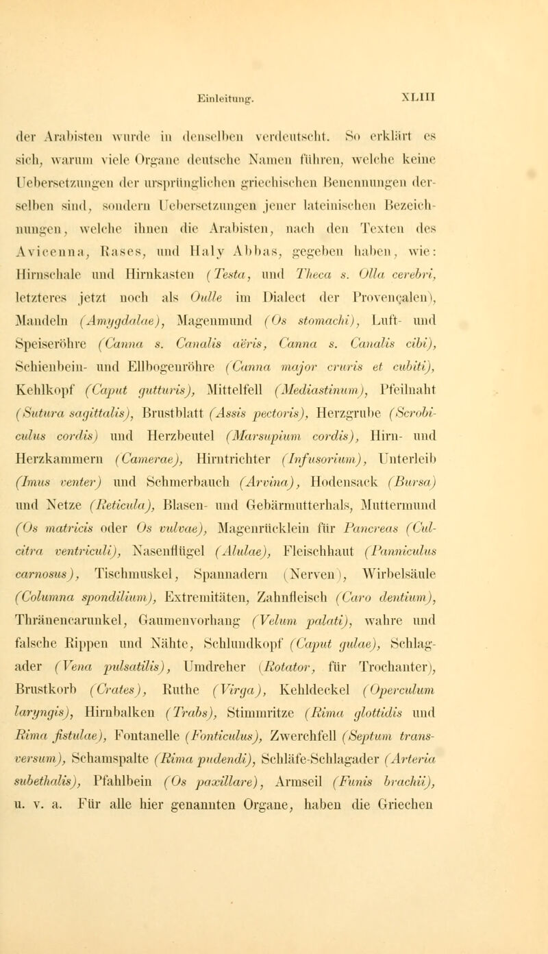 (lev Arabisteii wurde in (lensclbeii verdeutscht. Ro erklärt es sich, warnni viele Orpiiie deutsche Namen fuhren, welche keine Uebersetzungen der ursprünglichen griechischen Benennungen der- selben sind, sondern Uebersetzungen jener lateinischen Bezeich- nungen, welche ihnen die Arabisten, nach den Texten des Aviceuna, Rases, und Haly Abbas, gegeben haben, wie: Hirnschale und Hirnkasten (Testa, und Theca s. Ulla cerebri, letzteres jetzt noch als Oulle im Dialect der Provencalen), Mandeln (Ämygdalae), Mageumuud (Os stomachi), Luft- und Speiseröhre (Canna s. Canalis aeris, Canna s. Canalis cihi), Schienbein- und Ellbogeuröhre (Canna major cruris et cuhiti), Kehlkopf (Caput gutturis), ^Mittelfell (Mediastinum), Pfeilnaht (Sutura sagittalis), Brustblatt (Assis pectoris), Herzgru})e (Scrobi- culus cordis) und Herzbeutel (Marsupium cordis), Hirn- und Herzkammern (Camerae), Hirntrichter (Infusorium), Unterleib (Imus venter) und Schmerbauch (Arvina), Hodensack (Bursa) und Netze (Reticula), Blasen- und Gebärmutterhals, jMuttermund (Os matricis oder Os vidvae), Magenrücklein für Pancreas (Cid- citra ventriculi), Nasenflügel (Alulae), Fleischhaut (Panniculus carnosus), Tischmuskel, Spannadern (Nerven), Wirbelsäule (Columna spondilium), Extremitäten, Zahnfleisch (Caro dentium), Thränencarunkel, Gaumen Vorhang (Velum palati), wahre und falsche Rippen und Nähte, Schlundkopf (Caput gidae), Schlag- ader (Vena pidsatilis), Umdreher (Potator, für Trochanter), Brustkorb (Crates), Ruthe (Virga), Kehldeckel (Opercidum laryngis), Hirnbalken (Trabs), Stimmritze (Pirna glottidis und Pirna fistidae), Fontanelle (Fonticidus), Zwerchfell (Septum trans- versum), Schamspalte (Pirna pudendi), Schläfe-Schlagader (Arteria subetJialis), Pfahlbein (Os paxillai^e), Armseil (Funis brachii), u. V. a. Für alle hier genannten Organe, haben die Griechen