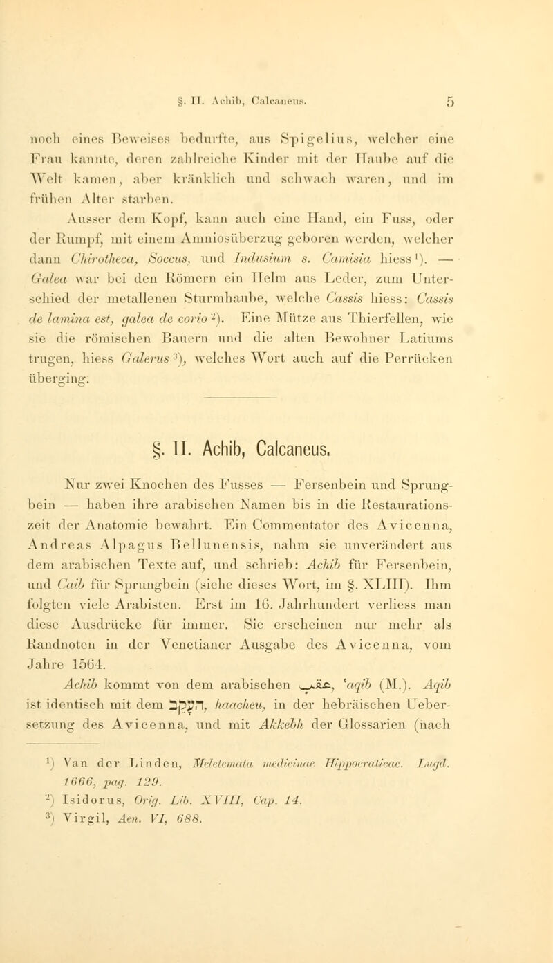 noch eines Beweises bedurfte, aus Spigelius, welcher eine Frau kannte, deren zahh'ciche Kinder mit der Haube auf die Welt kamen, aber kränklich und schwach Avaren, und im frühen Alter starben. Ausser dem Kopf, kann auch eine Hand, ein Fuss, oder der Kumpf, mit einem Amniosübcrziig geboren werden, welcher dann Chirotlieca, Soccus, und Indusium s. Camisia hiess'). — Galea war bei den Römern ein Helm aus Leder, zum Unter- schied der metallenen Sturmhaube, welche Cassis hiess: Cassis de lamlna est, galea de corio -). Eine Mütze aus Thierfellen, wie sie die römischen Bauern und die alten Bewohner Latiums trugen, hiess Galerus '^), welches Wort auch auf die Perrücken überging. §. IL Achib, Calcaneus. Nur zwei Knochen des Fusses — Fersenbein und Sprung- bein — haben ihre arabischen Namen bis in die Restaurations- zeit der Anatomie bewahrt. Ein Commentator des Avicenna, Andreas Alpagus Bellunensis, nahm sie unverändert aus dem arabischen Texte auf, und schrieb: Achib für Fersenbein, und Caib für Sprungbein (siehe dieses Wort, im §. XLHI). Ihm folgten viele Arabisten. Erst im 16. Jahrhundert verliess man diese Ausdrücke für immer. Sie erscheinen nur mehr als Randnoten in der Venetianer Ausgabe des Avicenna, vom Jahre 1564. Achib kommt von dem arabischen \^j.li£; 'aqib (M.). Aqib ist identisch mit dem Spjm, haacheu, in der hebräischen Ueber- setzung des Avicenna, und mit Akkebh der Glossarien (nach ') A^an der Linden, Meletemata medicinae Hippocraticae. Lugd. 1666, pag. 129. 2) Isidorus, Orig. L>h. XVIII, Cap. 14. 3) Virgil, Aen. VI, 688.