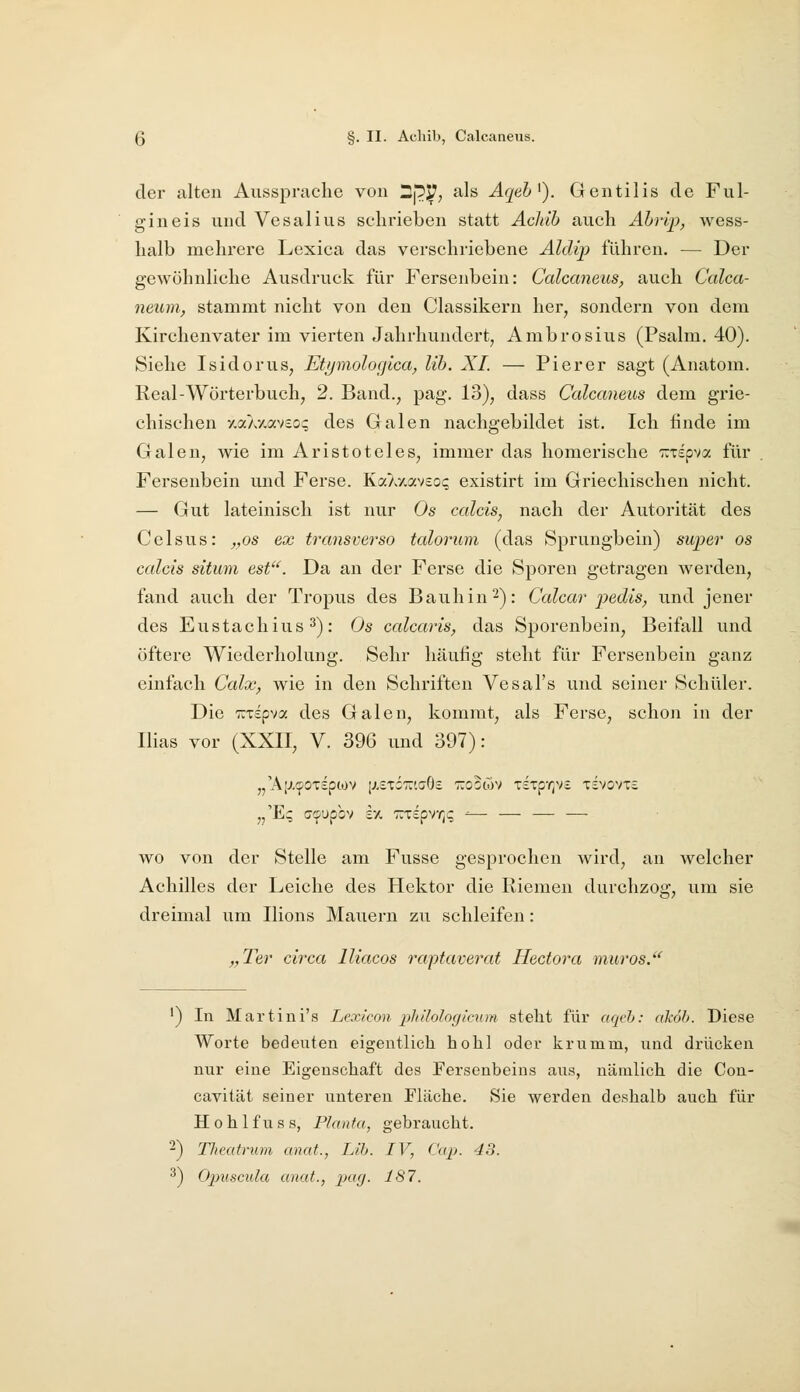 Q §. II- Achib, Calcaneus. der alten Aussprache von Dp!S7; als Aqeb^). Gentilis de Ful- gineis und Vesalius schrieben statt Achib auch Ährip, wess- halb mehrere Lexica das verschriebene Aldip führen. — Der gewöhnliche Ausdruck für Fersenbein: Calcaneus, auch Calca- neum, stammt nicht von den Classikern her^ sondern von dem Kirchenvater im vierten Jahrhundert, Ambrosius (Psalm. 40). Siehe Isidorus, Etymolocjica, Üb. XL — Pier er sagt (Anatom. Real-Wörterbuch, 2. Band., pag. 13), dass Calcaneus dem grie- chischen y.aAv.avcoq des Galen nachgebildet ist. Ich finde im Galen, wie im Aristoteles, immer das homerische Trtspva für Fersenbein und Ferse. KaAy.avso? existirt im Griechischen nicht. — Gut lateinisch ist nur Os calcis, nach der Autorität des Celsus: „os ex transverso talorum (das Sprungbein) super os calcis situni est^^. Da an der Ferse die Sporen geti-agen werden, fand auch der Tropus des Bauhin 2): Calcar joedis, und jener des Eustachius ^): Os calcaris, das Sporeubcin, Beifall und öftere Wiederholung. Sehr häufig steht für Fersenbein ganz einfach Calx, wie in den Schriften Vcsal's und seiner Schüler. Die TiTspva des Galen, kommt, als Ferse, schon in der Ilias vor (XXII, V. 396 und 397): „'AlJ-^OTSpiOV [XeTÖTriaOc TTOOWV T£Tpr]V£ TSVOVTc ,,'E;; ff^upbv sx TTTspvr;? ^— — — — wo von der Stelle am Fusse gesprochen wird, an welcher Achilles der Leiche des Hektor die Riemen durchzog, um sie dreimal um Ilions Mauern zu schleifen: „Ter circa lliacos raptaverat Hectora muros. ') In Martini's Lexicon phHoloytcum steht für acn'h: alcob. Diese Worte bedeuten eigentlich hohl oder krumm, und drücken nur eine Eigenschaft des Fersenbeins aus, nämlich die Con- cavität seiner unteren Fläche. Sie werden deshalb auch für Hohlfuss, Planta, gebraucht. 2) Tlteatrmn anat., Lih. IV, Cap. 43. ^) Ojniscula anat., xkicj. 187.