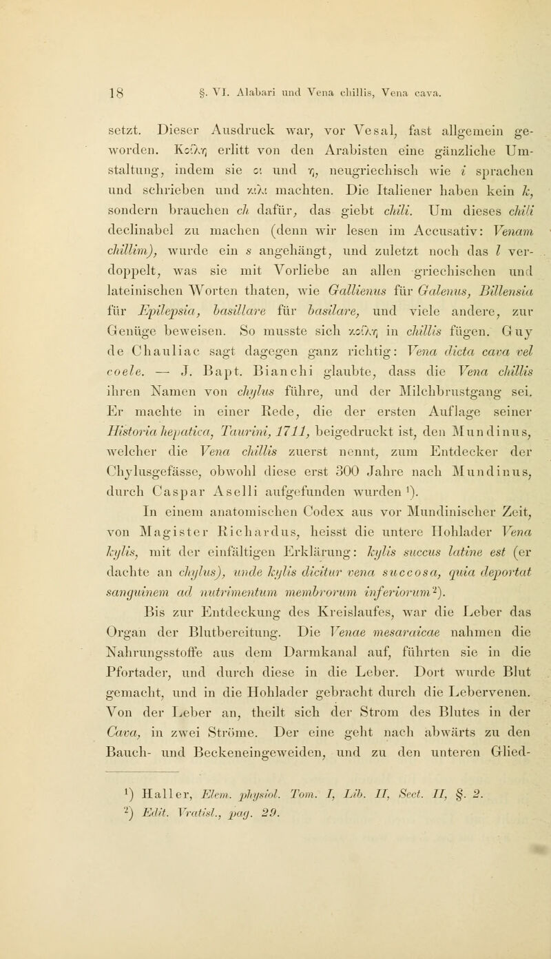 setzt. Dieser Ausdruck war, vor Vesal, fast allgemein ge- worden. KoCkr, erlitt von den Araljisten eine gänzliche Um- staltung, indem sie c. und -^^ neugriechisch wie i sprachen und schrieben und vj.ki machten. Die Italiener haben kein k, sondern brauchen ch dafiü% das giebt cJdli. Um dieses chili declinabel zu machen (denn wir lesen im Accusativ: Venam cliülim), wurde ein s angehängt, und zuletzt noch das l ver- doppelt, was sie mit Vorliebe an allen griechischen und lateinischen Worten thaten, wie GaUienus für Galenits, Billensia für Epüepsia, hasillare für hasilare, und viele andere, zur Genüge beweisen. So musste sich -/.ofAr, in cldllis fügen. Guy de Chauliac sagt dagegen ganz richtig: Vena dicta cava vel coele. — J. Bapt. Bianchi glaubte, dass die Vena cliillis ihien Namen von chjlus führe, und der Milchbrustgang sei. Er machte in einer Rede, die der ersten Auflage seiner Historiahepatica, Taurini, 1711, beigedruckt ist, den Mundinus, welcher die Vena cliillis zuerst nennt, zum Entdecker der Chjlusgefässe, obwohl diese erst 300 Jahre nach Mundinus, durch Caspar Aselli aufgefunden wurden '). In einem anatomischen Codex aus vor Mundinischer Zeit, von Magister Richardus, heisst die untere Hohlader Vena kylis, mit der einfältigen Erklärung: kylis succus latine est (er dachte an cliylus), unde k/jlis dicitur vena succosa, quia deportat sanguinem ad nutrimentum memhrorum inferiorum'^). Bis zur Entdeckung des Kreislaufes, war die Leber das Organ der Blutbereitung. Die Veiiae mesaraicae nahmen die Nahrungsstoffe aus dem Darmkanal auf, führten sie in die Pfortader, und durch diese in die Leber. Dort wurde Blut gemacht, und in die Hohlader gebracht durch die Lebervenen. Von der Leber an, theilt sich der Strom des Blutes in der Cava, in zwei Ströme. Der eine geht nach abwärts zu den Bauch- und Beckeneingeweiden, und zu den unteren Glied- 1) Hall er, Ekm. physiol. Tom. I, Llh. II, Sect. II, §. 2. '^) Edit. Vratid., pag. 29.