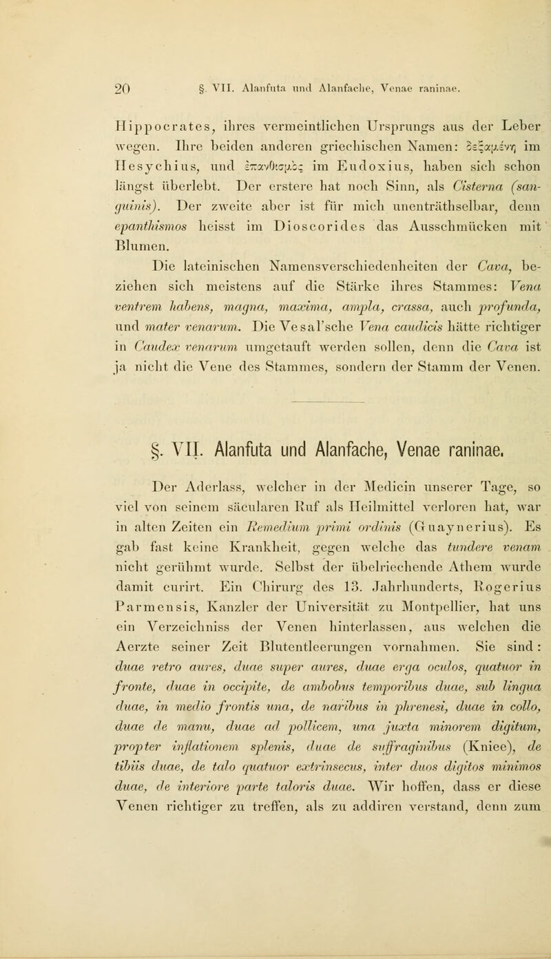 Hippocrates, ihres vermeintlichen Ursprungs aus der Leber wegen. Ihre beiden anderen griechischen Namen: os^ajj.svv; im Ilesychius, und s'::avGt(j[j.b; im Eudoxius^ haben sich schon längst überlebt. Der erstere hat noch Sinn, als Cisterna (san- guinis). Der zweite aber ist für micli unenträthseibar, denn e'pantliismos heisst im Dioscorides das Ausschmücken mit Blumen. Die lateinischen Namensverschiedenheiten der Cava, be- ziehen sich meistens auf die Stärke ihres Stammes: Vena venfrem liahens, magna^ maxima, ampla^ crassa, auch iirofunda, und mater venarum.. Die Vesal'sche Vena caudicis hätte richtiger in Caudex venarum umgetauft werden sollen, denn die Cava ist ja nicht die Vene des Stammes, sondern der Stamm der Venen. §. VIL Alanfuta und Alanfache, Venae raninae. Der Aderlass, welcher in der IMedicin unserer Tage, so viel von seinem säcularen Ruf als Heilmittel verloren hat, war in alten Zeiten ein Remedium primi ordinis (Guaynerius). Es gab fast keine Krankheit, gegen welche das hindere venam. nicht gerühmt wurde. Selbst der übelriechende Atliem wurde damit curirt. Ein Chirurg des 13. Jahrhunderts, Rogerius Parmensis, Kanzler der Universität zu Montpellier, hat uns ein Verzeichniss der Venen hinterlassen, aus welchen die Aerzte seiner Zeit Blutentleerungen vornahmen. Sie sind: duae retro aures, diiae super aures, duae erga oculos, quatuor in fronte, duae in occipite, de amhobus temporihus duae, sub lingua duae, in medio frontis una, de narihus in plirenesi, duae in collo, duae de manu, duae ad polUcem, una juxta minorem digihim, propter inßationem splenis, duae de svffraginihus (Kniee), de tihiis duae, de talo quatuor extrinsecus, inter duos di.gitos minimos duae, de interiore ixirte taloris duae. Wir hoffen, dass er diese Venen richtio-er zu treffen, als zu addiren verstand, denn zum