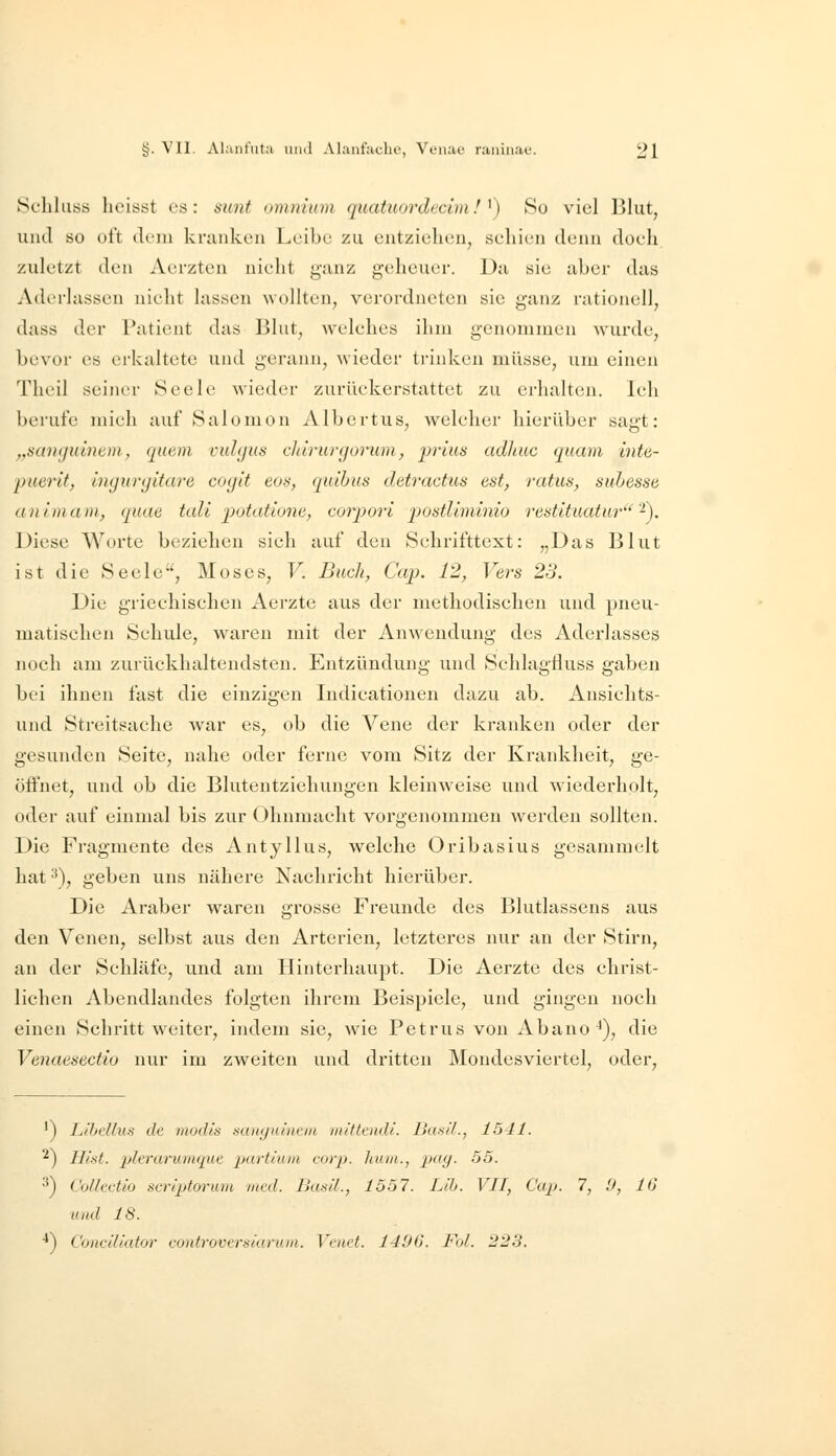 Schluss lieisst es: sunt omniam quatuordi^cimf ^) So viel Blut, und so oft dem kranken Leibe zu entzielusn, seliien denn doeh zuletzt den Aerzten nieiit ganz geheuer. Da sie aber das Aderlässen nicht lassen wollten, verordneten sie ganz rationell, dass der Patient das Blut, welches ihm genommen wurde, bevor es erkaltete und gerann, wieder trinken müsse, um einen Theil seiner Seele wieder zurückerstattet zu erhalten. Ich berufe mich auf Salomon Albertus, welcher hierüber sagt: „santjuincm, quem vuhjus ddrurgorum, prius adhiic quam inte- puerif, ingurgitare coyit eon, quibus detractus est, ratus, suhesse an Im am, quae tali 'potatio7ie, corpori postliminio restituatur'^). Diese Worte beziehen sich auf den Schrifttext: „Das Blut ist die Seele, Moses, V. Buch, Cap. 12, Vers 23. Die griechischen Aerzte aus der methodischen und pneu- matischen Schule, waren mit der Anwendung des Aderlasses noch am zurückhaltendsten. Entzündung und Schlagfluss gaben bei ihnen fast die einzigen Indicationen dazu ab. Ansichts- und Streitsache war es, ob die Vene der kranken oder der gesunden Seite, nahe oder ferne vom Sitz der Krankheit, ge- öffnet, und ob die Blutentziehungen kleinweise und wiederholt, oder auf einmal bis zur Ohnmacht vorgenommen werden sollten. Die Fragmente des Antyllus, welche Oribasius gesammelt hat '^\ geben uns nähere Nachricht hierüber. Die Araber waren grosse Freunde des Blutlassens aus den Venen, selbst aus den Arterien, letzteres nur an der Stirn, an der Schläfe, und am Hinterhaupt. Die Aerzte des christ- lichen Abendlandes folgten ihrem Beispiele, und gingen noch einen Schritt weiter, indem sie, wie Petrus von Abano^), die Venaesectio nur im zweiten und dritten Mondesviertel, oder. ') LIbcUus de modis aanyuini'iii mitttndl. Baail., 1541. ^) Hiat. lAtruruiiuiue partium corp. huui., p(i(j- 55. ^j Coflcctio scriptoriim med. Ikifiil., 1557. Llh. VIT, Cap. 7, 9, IG und 18. •*) Conciliator controvcrsiaruin. Venet. 1406. Fol. 223.