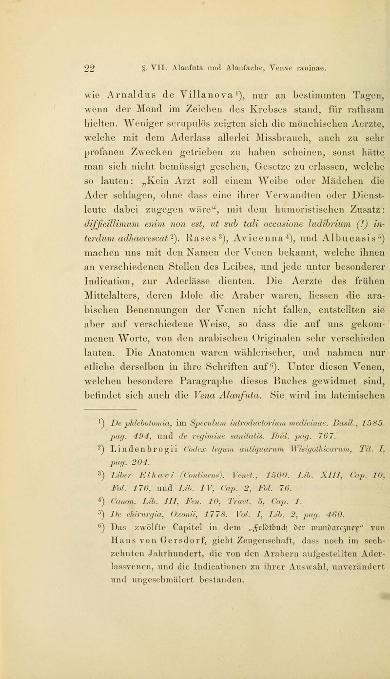 wie Arnalclus de Villanova'), nur an bestimmten Tagen, wenn der Mond im Zeichen des Krebses stand, für ratlisam hielten. AYeniger sci-upulös zeigten sich die mönchischen Aerzte, welche mit dem Aderlass allerlei Missbrauch, auch zu sehr profanen Zwecken getrieben zu haben scheinen, sonst hätte man sich nicht bemüssigt gesehen, Gesetze zu erlassen, welche so lauten: „Kein Arzt soll einem Weibe oder Mädchen die Ader schlagen, ohne dass eine ihrer Verwandten oder Dienst- leute dabei zugegen wäre, mit dem humoristischen Zusatz: difficillimum enlm non est, ut sah tali occaslone ludihrium (!) in- terdiim adhaerescat-). Rases^), Avicenna^), und Albucasis^) machen uns mit den Namen der Venen bekannt, welche ihnen an verschiedenen Stellen des Leibes, und jede unter besonderer Indication, zur Aderlässe dienten. Die Aerzte des frühen Mittelalters, deren Idole die Araber waren, Hessen die ara- bischen Benennungen der Venen nicht fallen, entstellten sie aber auf verschiedene Weise, so dass die auf uns gekom- menen Worte, von den arabischen Originalen sehr verschieden lauten. Die Anatomen waren wählerischer, und nahmen nur etliche derselben in ihre Schriften auf*^). Unter diesen Venen, welchen besondere Paragraphe dieses Buches gewidmet sind, befindet sich auch die Ve7ia Alanfuta. Sie. wird im lateinischen ') De phlebotomia, ira Speculum introductorium mediclnae. Dasil., 15S5. pag. 494, und de regimine sanitatis. Ibid. 2^«9- 767. '^) Lindenbrogii Codex legum antiquarum Wisigothicaruin, Tit. I, pag. 204. 3) Lihn- Elhavi (Continem). Venct., 1500. Lih. XIII, Cap. 10, Fol. 176, und Lib. IV, Cap. 2, Fol. 76. 4) Canon. Lib. HI, Feii. 10, TraH. 5, Cap. 1. ^) De chirurgia, Oxonii, 1778. Vol. I, Lib. 2, pag. 460. ^) Das zwölfte Capitel in dem „^clbtbud; bcr ipiin!)arc3ncy von Hans von Gersdorf, giebt Zeiigenschaft, dass noch im sech- zehnten Jahrhundert, die von den Arabern aufgestellten Ader- lassveneu, und die Indicationen zu ihrer Auswahl, unverändert und ungeschmälert bestanden.