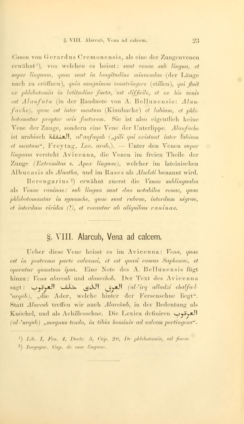 Canon von (Jcrardus (^rcmoncnsis, als eine der Zungonvciien ei'wälint'), von Avelelicii es lieisst: sunt venae suh limjua, et au2)er luHjuam, qaae sunt in longitudine mhmendae (der Länge naeli zu eröffnen), qida sanguinem constringere (stillen), (jul ßtüt ex phlehotomia in latitudine facta, est difficile, et ex Jiis venis est AI((nfUta (in der Randnote von A. Bellunensis: Älan- fache), quae est inter mentum (Kinnbacke) et lahium, et pJde- lotomatur jn'opter oris foetorem. Sie ist also eigentlicli keine Vene der Zunge, sondern eine Vene der Unterlippe. Alanfaclte ist arabisch 'i.JikXx}\, aVanfaqah (^ypili qui existunt inter hdnum et mentum'', Freytag, Lex. arah.). —- Unter den Venen super lingaam verstellt Aviceuna, die Venen im freien Tlieile der Zunge (Extremitas s. Apex linguae), welcher im lateinischen Albucasis als Alnatlia, und im Rases als Alseleti benannt wird. Berengarius 2) erwähnt zuerst die Venae suhlinguales als Venae raninae: suh lingua sunt duo notahiles venae, quae jyldehotomantur in synanche, quae sunt ruhrae, interdum nigrae, et interdum virides (!), et vocantur ah aliquihns raninae. §. VIII. AlarcLib, Vena ad caicem. Ueber diese Vene heisst es im Avicenna: Vena, quae est in postrema parte calcanei, et est quasi ramus SapJienae, et operatur quantum ipsa. Eine Note des A. Bellunensis fügt hinzu: Vena alarcuh und alaurchoh. Der Text des Avicenna sagt: i^^j3yxi\ iwöXi». ;^tXJ! ij'r*-'' (al-'irq alladzi clialfa-l- \irqüh), „die Ader, welche hinter der Fersensehne liegt. Statt Alarcuh treffen wir auch Alarchuh, in der Bedeutung als Knöchel, und als Achillessehne. Die Lexica detiniren <^J£y»J\ (al-'urqub) „maguus tendo, in tihia Jiomi)iis ad caicem pertingens''. ') LH). I, Fol. 4, Dodr. 5, Cap. 20, De plihljotouüa, ad ßneiii. -) T.sdfjofjac. Cap. de o.sse limjuae.