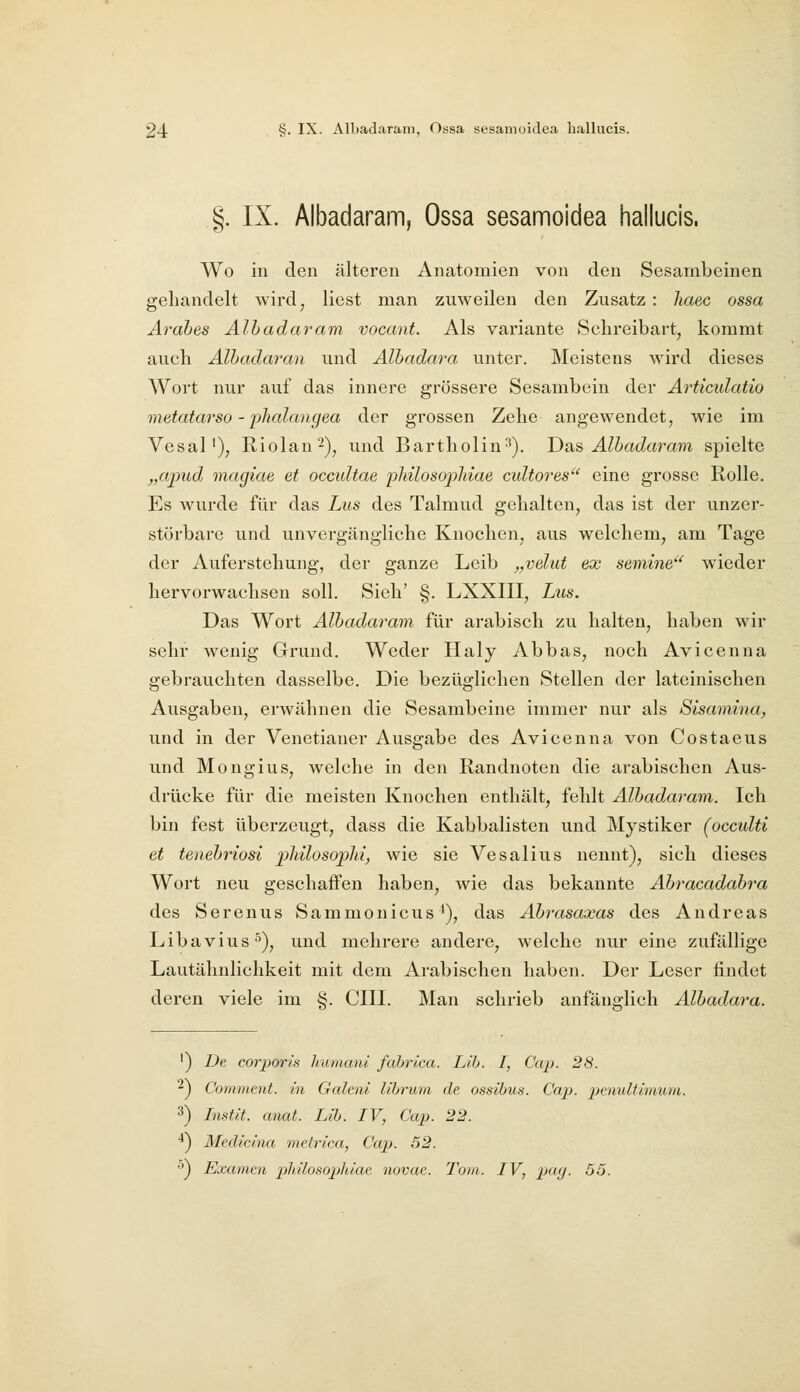 §. IX. Albadaram, Ossa sesamoidea hallucis. Wo in den älteren Anatomien von den Sesambeinen gehandelt wird, liest man zuweilen den Zusatz: haec ossa Arabes Alhadaram vocant. Als Variante Schreibart, kommt auch Alhadaran und Albadara unter. Meistens wird dieses Wort nur auf das innere grössere Sesambein der Articidatio metatarso - phalangea der grossen Zehe angewendet, wie im Vesal'), Riolan'-), und Bartholin^). Dsrn Albadai^am spielte „apud, magiae et occidtae pMlosojyhiae cidtores eine grosse Rolle. Es wurde für das Lus des Talmud gehalten, das ist der unzer- störbare und unvergängliche Knochen, aus welchem, am Tage der Auferstehung, der ganze Leib „velut ex semine' wieder hervorwachsen soll. Sieh' §. LXXIII, Lus. Das Wort Alhadaram für arabisch zu halten, haben wir sehr wenig Grund. Weder Haly Abbas, noch Avicenna gebrauchten dasselbe. Die bezüglichen Stellen der lateinischen Ausgaben, erwähnen die Sesambeine immer nur als Sisamina, und in der Venetianer Ausgabe des Avicenna von Costaeus und Mongius, welche in den Randnoten die arabischen Aus- drücke für die meisten Knochen enthält, fehlt Alhadaram. Ich bin fest überzeugt, dass die Kabbalisten und Mystiker (occulti et tenehriosi inhilosoplii, wie sie Vesalius nennt), sich dieses Wort neu geschaffen haben, wie das bekannte Ahracadahra des Serenus Sammonicus'), das Ahi'asaxas des Andreas Libavius^), und mehrere andere, welche nur eine zufällige Lautähnlichkeit mit dem Arabischen haben. Der Leser findet deren viele im §. CIII. Man schrieb anfänglich Alhadara. ') De corporis humanl fahrica. Lib. I, Cap. 28. ■^J Comment. in Galeni librum de ossibus. Ca}}- pcnultimum. 3) Instit. anat. Lib. IV, Cap. 22. ■*) Medicina metrica, Cap. 52. ^J Examen philosophiae novae. Tom. IV, pa(j. 55.