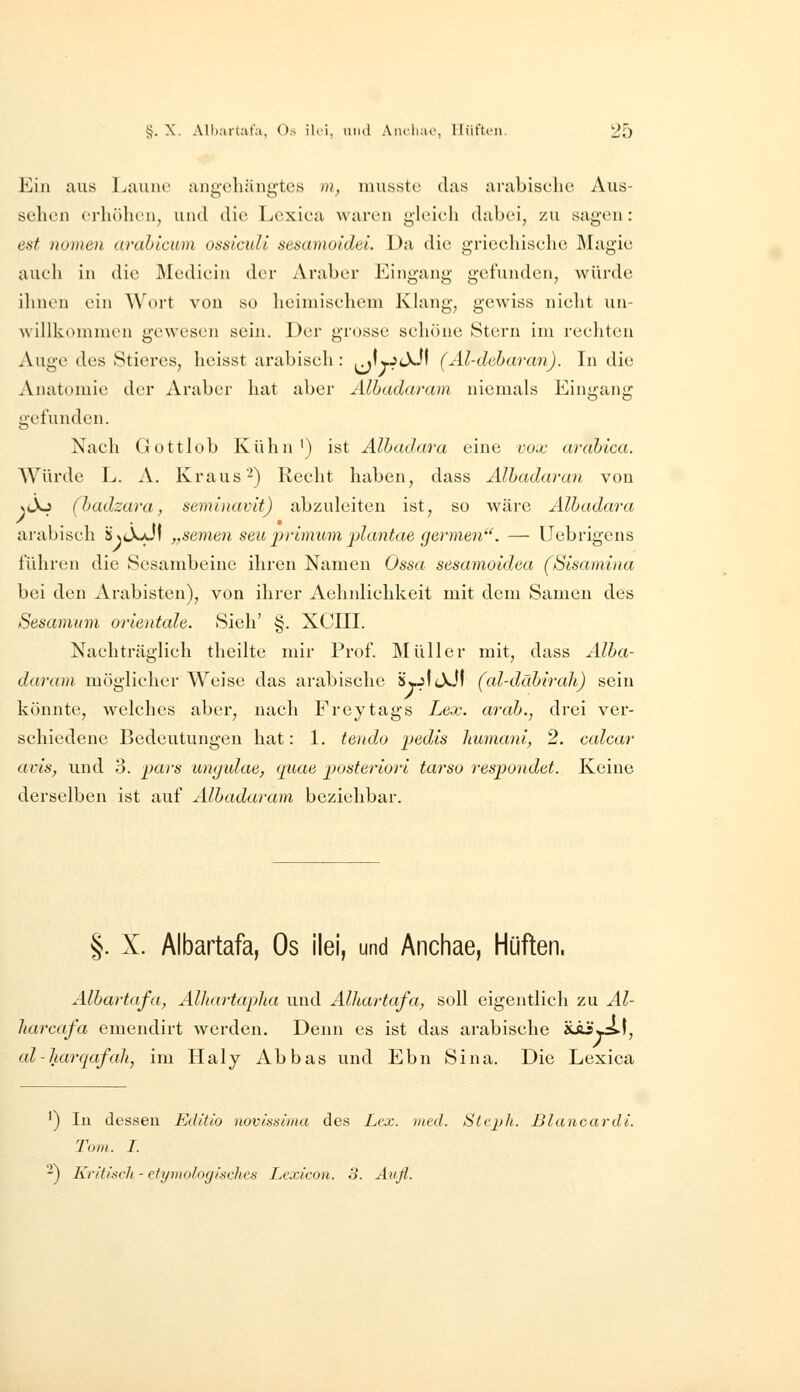 Ein aus Laune angoliiingtcs m, niussto das arabische Aus- sehen erhöhen, und die Lexiea waren gleich dabei, zu sagen: est nomen arabicum ossicuU sesamoldei. Da die griechische Magie auch in die Medicin der Araber Eingang gefunden, würde ihnen ein Wort von so heimischem Khmg, gewiss nicht un- Avillkemnien gewesen sein. Der grosse schöne Stern im rechten Auge des Stieres, heisst arabisch : jMlvJtXJf (Al-deharan). In die Anatomie der Araber hat aber Albadaram niemals Eingang gefunden. Nach Gottlob Kühn') ist Albadara eine vox arabica. Würde L. A. Kraus-) Recht haben, dass Albadaran von NtXj (badzara, semlnavit) abzuleiten ist, so wäre Albadara arabisch ä^tX^il „semen seu primum j)lcmtae germen. — üebrigcns führen die Scsambeinc ihren Namen Ossa sesamoidea (Slsamina bei den Arabisten), von ihrer Aehnlichkeit mit dem Samen des Sesamum Orientale. Sieh' §. XCIII. Nachträglich theilte mir Prof. Müller mit, dass Alba- daram möglicher Weise das arabische 8wjtt\.Jf (al-däbirah) sein könnte, welches aber, nach Freytags Lex. arab., drei ver- schiedene Bedeutungen hat: 1. tendo ijedis humani, 2. calcar avis, und 3. pars ungulae, quae posteriori tarso respondet. Keine derselben ist auf Albadaram beziehbar. §. X. Albartafa, Os ilei, und Anchae, Hüften. Albartafa, Alhartapha und AlJiartafa, soll eigentlich zu Al- liarcafa emendirt werden. Denn es ist das arabische Ä-äi*j.:s.|, al-harqafali, im Haly Abbas und Ebn Sina. Die Lexica ') In dessen Editio novinsima des Lex. med. Stejjh. Blanoardl. Tom. I. -) Kriti<:ch - ctymolocjisfhcs Lexicon. 3. Aufl.