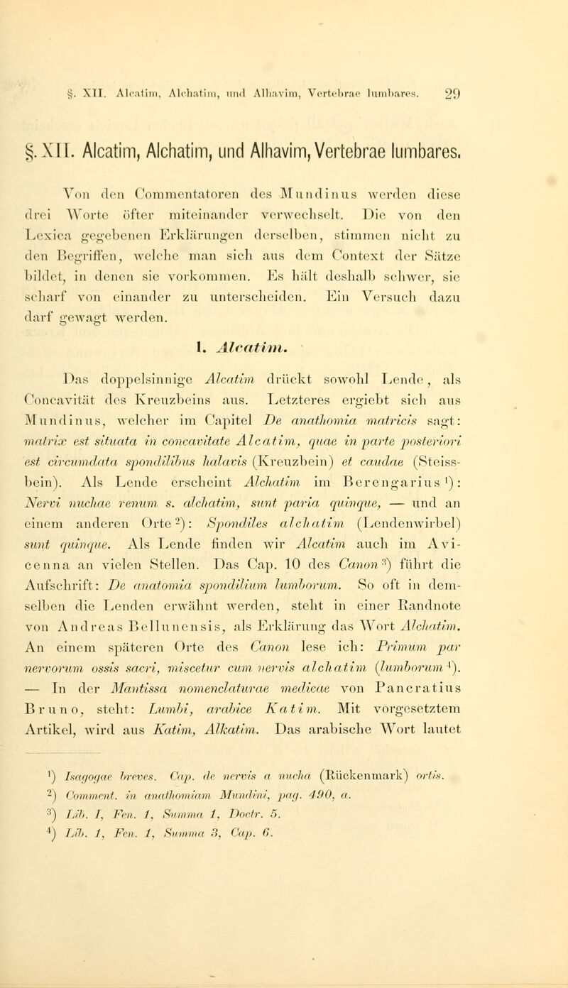 §.X1I. Alcatim, Alchatim, und Alhavim,Vertebrae lumbares. Von den Commciitatoron des M midi aus werden diese drei AVortc^ öfter niiteiiuinder verwecliselt. Die von den Lexica geg'cbenen Erklärungen derselben, stimmen nicht zu den Beg-rifFen, welche man sich aus dem Context der Sätze bildet, in denen sie vorkommen. Es hält deshalb schwer, sie scharf von einander zu unterscheiden. Ein Versuch dazu darf gewagt werden. 1. Alcatim. - Das doppelsinnige Alcatim drückt sowohl Lende, als Concavität des Kreuzbeins aus. Letzteres ergiebt sich ans Mundin US, welcher im Capitel De anatliomia matricis sagt: mairix est situata in concavitate Alcatim, quae in parte posteriori est circumdata spondilibus lialavis (Kreuzbein) et caudae (Steiss- bein). Als Lende erscheint Alchatim im Berengarius'): Nervi nuchae renum s. alchatim, sunt paria qumque, — und an einem anderen Orte 2): Spondiles alchatim (LendenAvirbel) sunt quinque. Als Lende finden wir Alcatim auch im Avi- ce nna an vielen Stellen. Das Cap. 10 des Canon ^) führt die Aufschrift: De anatomia spondilium lumhorum.. So oft in dem- selben die Lenden erwähnt werden, steht in einer Randnote von Andreas Bellunensis, als Erklärung das Wort Alchatim. An einem späteren Orte des Canon lese ich: Prinium par nervorum ossis sacri, miscetur cum'»ervis alchatim {lumhorum-^^ — In der Mantissa nomenclaturae medicae von Pancratius Bruno, steht: LumM, arahice Katim. Mit vorgesetztem Artikel, wird aus Katim., Alkatlm. Das arabische Wort lautet ') Isagogac breves. Cap. de nervis a nucha (Rückenmark) ortis. 2) Commcnt. in anathomiam Mundini, pag. 4,90, a. •^) Lih. I, Fon. 1, Svmma 1, Docfr. 5. ■*) IJh. 1, Fcn. 1, Summa 3, Cap. 6.