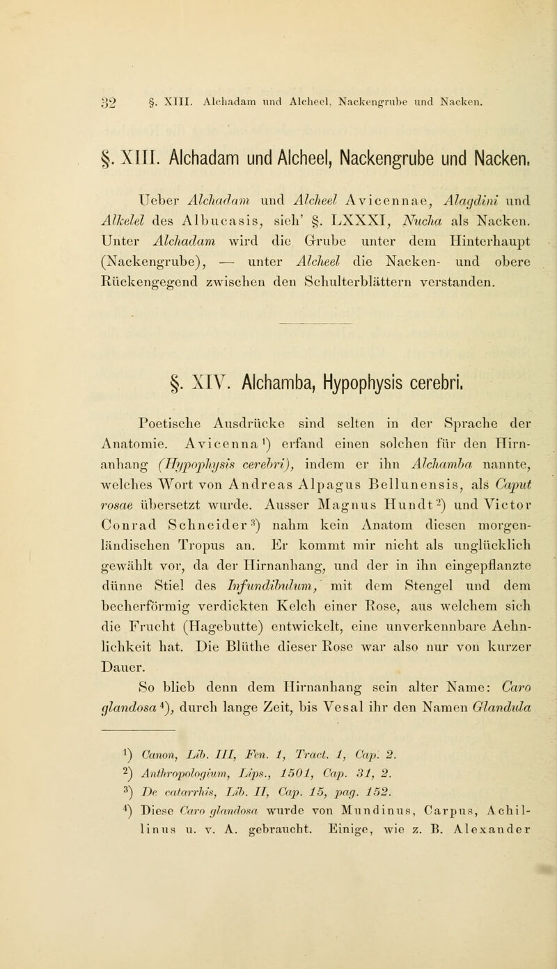 §. XIIL Alchadam und Alcheel, Nackengrube und Nacken. Ueber Alchadam. und Alcheel Avicennac, Alagdtni und Alkelel des Albucasis, sieh' §. LXXXI, Nucha als Nacken. Untei- Alchadam wird die Grube unter dem Hinterhaupt (Nackengrube), — unter Alcheel die Nacken- und obere Rückengegend zwischen den Schulterblättern verstanden. §. XIV. Alchamba, Hypophysis cerebri. Poetische Ausdrücke sind selten in der Sprache der Anatomie. Avicenna') erfand einen solchen für den Hirn- anhang (Hijpophysis cerehri), indem er ihn Alchamha nannte, welches Wort von Andreas Alpagus Bellunensis, als Caput rosae übersetzt wurde. Ausser Magnus Hundt2) und Victor Conrad Schneider'^) nahm kein Anatom diesen morgen- ländischen Tropus an. Er kommt mir nicht als unglücklich gewählt vor, da der Hirnanhang, und der in ihn eingepflanzte dünne Stiel des Infundihnlum, mit dem Stengel und dem becherförmig verdickten Kelch einer Rose, aus welchem sich die Frucht (Hagebutte) entwickelt, eine unverkennbare Aehn- lichkeit hat. Die Blüthe dieser Rose war also nur von kurzer Dauer. So blieb denn dem Hirnanhang sein alter Name: Caro glandosa*), durch lange Zeit, bis Vesal ihr den Namen Glandula >) Canon, Lih. III, Fem. 1, Tretet. 1, Cap. 2. 2) Anthropologium., Lips., 1501, Cap. 31, 2. ^) De cafarrh/s, Lib. II, Cap. 15, pag. 152. '^) Diese Caro glandosa wurde von Mundinus, Carpiis, Achil- liniis u. v. A. gebraucht. Einige, wie z. B. Alexander