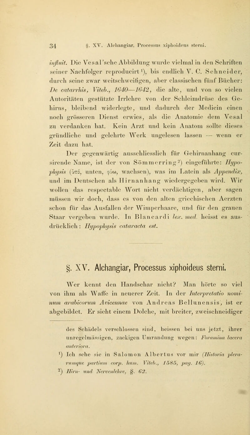 inflidt. Die Vesal'sche Abbildung wurde vielmal in den Schriften seiner Nachfolger reproducirt'), bis endlich V. C. Schneider, durch seine zwar weitschweifigen, aber classischen fünf Bücher: De catarvliis, Viteh., 1640—1642, die alte, und von so vielen Autoritäten gestützte Irrlehre von der Schleimdrüse des Ge- hirns, bleibend widerlegte, und dadurch der Medicin einen noch grösseren Dienst erwies, als die Anatomie dem Vesal zu verdanken hat. Kein Arzt und kein Anatom sollte dieses gründliche und gelehrte Werk ungelesen lassen — wenn er Zeit dazu hat. Der gegenwärtig ausschliesslich für Gehirnanhang cur- sirende Name, ist der von Sömmorring^^ eingeführte: Hypo- ph/sis (ÜTO, unten, c-uw, wachsen), was im I^atein als Appendix, und im Deutschen als Ilirnanhang wiedergegeben wird. Wir wollen das respectable Wort nicht verdächtigen, aber sagen müssen wir doch, dass es von den alten griechischen Aerzten schon für das Ausfallen der Wimperhaare, und für den grauen Staar vergeben wurde. In Blancardi lex. med. heisst es aus- drücklich: Hypopliysis Cataracta est. §. XV. Alchangiar, Processus xiphoideus sterni. Wer kennt den Handschar nicht? Alan hörte so viel von ihm als Waffe in neuerer Zeit. In der Interpretatio nomi- num arahicorum Avicennae von Andreas Bellunensis, ist er abgebildet. Er sieht einem Dolche, mit breiter, zweischneidiger des Schädels verschlossen sind, heisseu bei uns jetzt, ihrer unregelmässigen, zackigen Umrandung wegen: Foramlna lacera anter iura. ^) Ich sehe sie in Salomon Albertus vor mir (Historia plera- rtimque partium corp. lium. Vifeb., 1585, pag. 16). ■^) Hirn- und Nervenlehre, §. 62.