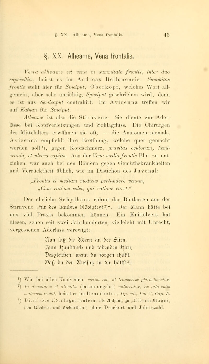 §. XX. Alheame, Vena frontalis. Vena alheame est vena in summitate frontis, inter duo superciUa, lieisst es im Andreas Belluncnsis. SummUas frontis stellt liier t'ür Sincqnit, Obcrkopf, welelies \\'oit all- gemein ^ aber sehr uiiriehtig, Sjjnci'put geschrieben wird, denn es ist ans Semicapnt eontrahirt. Im Avicenna treffen wir auf Kathan für Sinciput. Alheame ist also die Stirnvene. Sie diente zur Ader- lässe bei Kopfverletzungen und Schlagfluss. Die Chirurgen des Mittelalters erwähnen sie oft, -— die Anatomen niemals. xVvicenna empfiehlt ihre Eröffnung, welche quer gemacht werden soll'), gegen Kopfschmerz, gravitas oculorum, hemi- crania, et ulceva capitis. Aus der Vena media frontis Blut zu ent- ziehen, war auch bei den Römern gegen Gemüthskrankheiten und Verrücktheit üblich, wie im Distichon des Juvenal: „Frontis ei mediam medicus pertiindere venam, ,,Cum ratione solet, qui ratione caret.' Der ehrliche Schylhans rühmt das Blutlassen aus der Stirnvene „für bof. baubtos Möbicjfeyt'^). Der Mann hätte bei uns viel Praxis bekommen können. Ein Knittelvers hat diesen, schon seit zwei Jahrhunderten, vielleicht mit Unrecht, vergessenen Aderlass verewigt: ITuu la|5 bic 2(bcni an bor Stirn, (5nm i)aubtipcl) unb tobenbcn l7irn, Dc5C5loid]on, UHMin bu foro;on tl^ätft, V(\\} bu hin ^(usfat^ in bir l^ättft-'). ^) Wie bei allen Kopfvenen, melius ('.s•^ iit trcuisvcrsc phlehotn)nctur. -) In (iiiu'ntihiis et attonitis ('besinnungslos) rutuerafur, ex cilto enim iiuilerieni Inih/f. heisst es im Beuedictus, (J/i. c/'t., Tj'h. V, Cap. 5. ^) ? i 0 n 1 i dl CS iJl ^ c r I a \] m ä n n l ei ii, als ^ütbanoi 311 „211 b e r ti illa a n i, von IVc'iWin iin6 c5obm-tboii, oline Druckort und Jahreszahl.