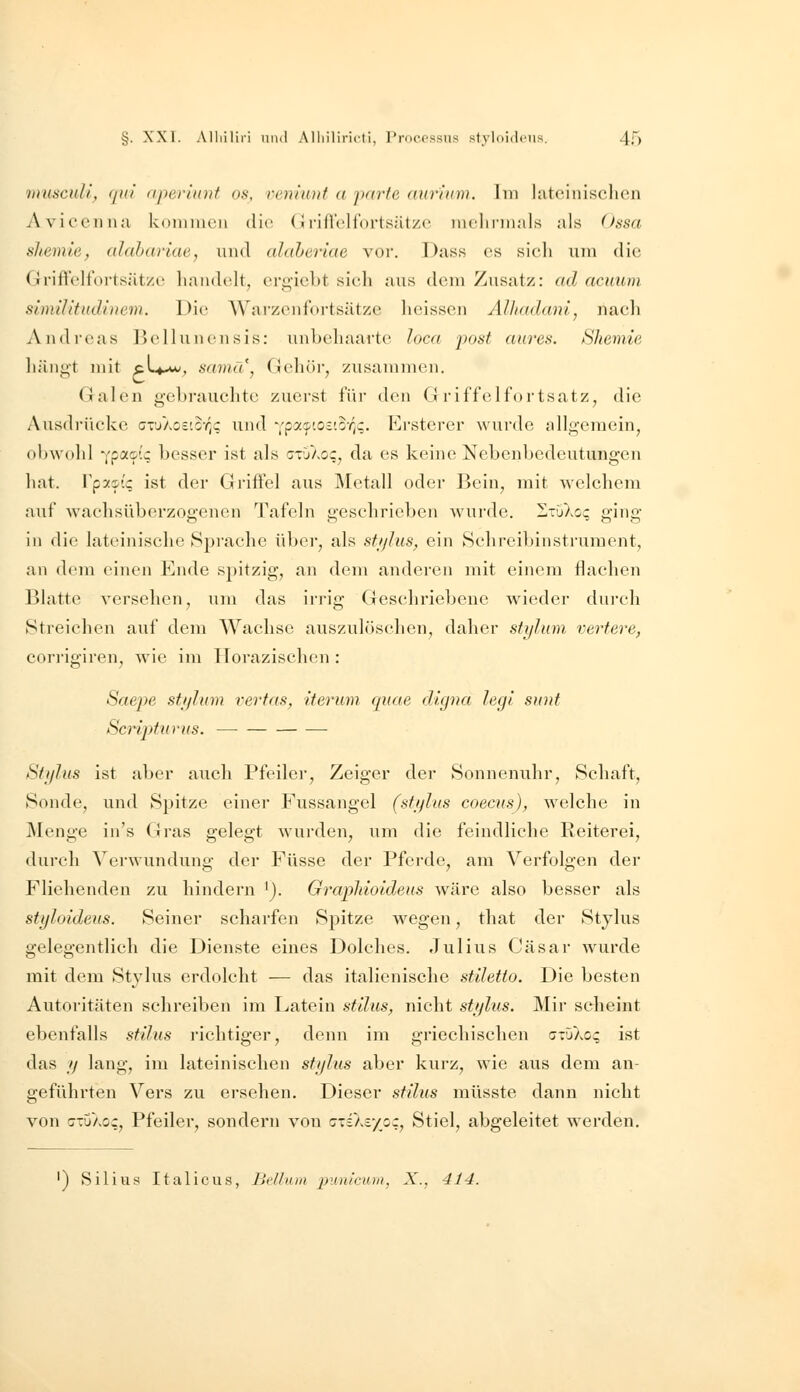 wusculi, (jul aperinnt os, rcniioif a parte ((uriiim. Iin lateinischen Avicenna kommen die (ii-ifrellorlsätze nielinnals als Ossa shemie, (ththarlae, und ahderiae vor. Dass es sieh um die (irifVeltortsätze handelt, ei-ü,icbt sich aus dem Zusatz: ad acuiim slmilltudiitem. Die AYarzenfortsätze heissen Alhadani, nach Andreas Bellunensis: unbehaarte loca post aures. Shemie ]iäni;'t mit cL^-w, sdina, Gehöi, zusammen. (lalen gebrauchte zuerst für den Griffelfortsatz^ die Ausdrücke GTuAo£to-/;c und ^[px^iotio-qq. Ersterer wurde allgemein, obwohl '(poiaiq besser ist als ctuXo;, da es keine Nebenbedeutungen hat. Vpy-^iq ist der Griffel aus Metall oder Bein, mit welchem auf waehsüberzogenen Tafeln geschrieben wurde. ItuXoc; ging in die lateinische Spi'ache über, als sti/his^ ein Sclireibinstrument, an dem einen Ende spitzig, an dem anderen mit einem flachen Blatte versehen, um das irrig Geschriebene wieder dui-eh »Streichen auf dem Wachse auszulöschen, daher sfi/him vertere, cori'igiren, Avie im Horazischen : Saepe stijlum rertas, iterum quae digna legi sunt Scripfnrus. Stylus ist aber auch Pfeiler, Zeiger der Sonnenuhr, Schaft, Sonde, und Spitze einer Fussangel (stijlus coecus), welche in jMenge in's (jras gelegt wurden, um die feindliche Reiterei, durch Verwundung der Füsse der Pferde, am Verfolgen der Fliehenden zu hindern 'j. Grapliioideus wäre also besser als styloideus. Seiner scharfen Spitze wegen, that der Stylus gelegentlich die Dienste eines Dolches. Julius Cäsar wurde mit dem Stylus erdolcht — das italienische stiletto. Die besten Autoritäten schreiben im Latein sttlus, nicht st'jlus. Mir scheint ebenfalls stüus i'ichtiger, denn im griechischen (j-'jkoq ist das // lang, im lateinischen sfi/lus aber kurz, wie aus dem an- geführten Vers zu einsehen. Dieser stilus müsste dann nicht von cTuXoc, Pfeiler, sondern von c-ciXc/oc, Stiel, abgeleitet werden. ') Silius Italicus, Bi'lluui punicum, X., 414.