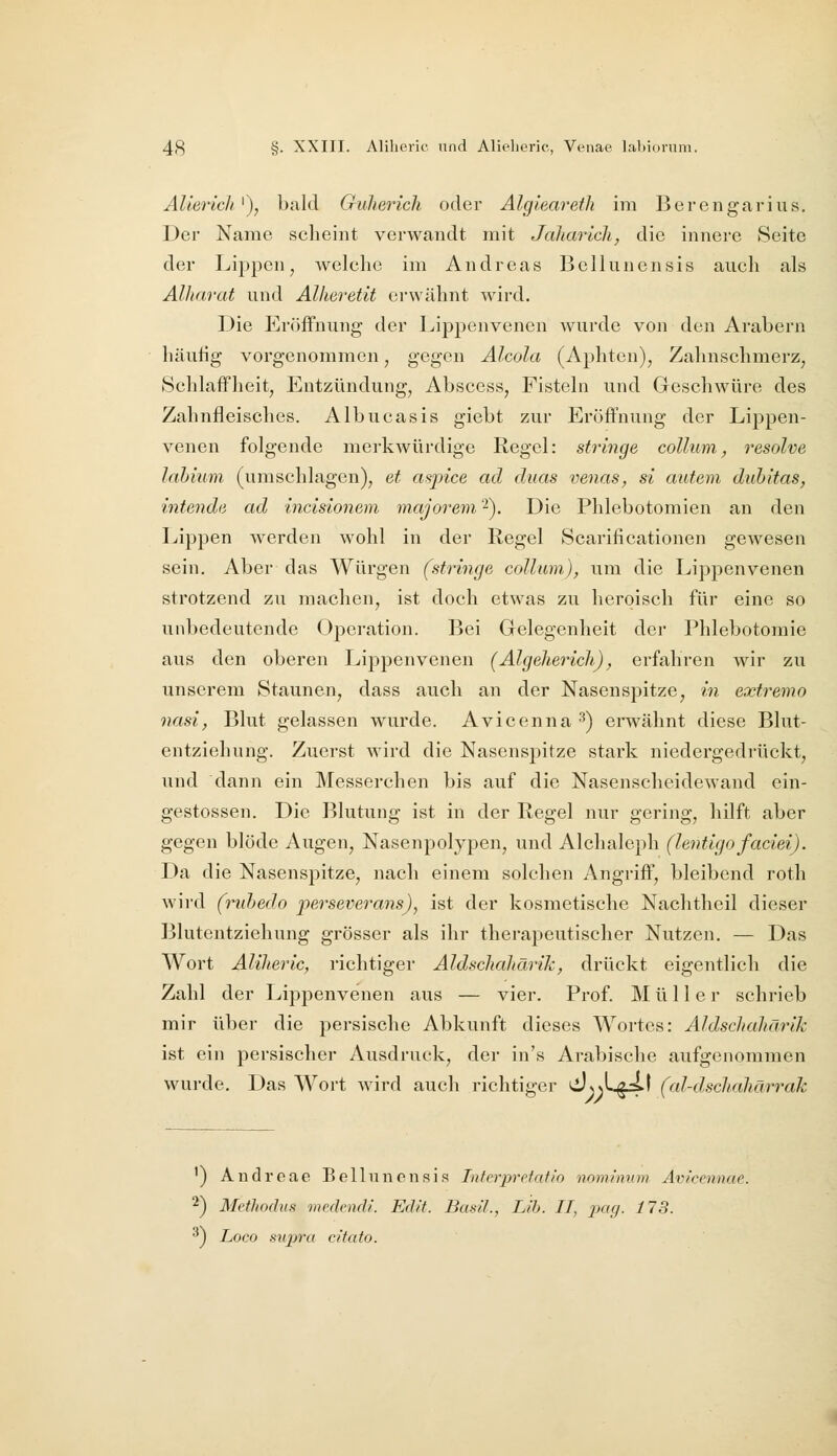 AUerich^), bald Guherich oder Alglearetli im Berengarius. Der Name scheint verwandt mit Jaliaricli, die innere Seite der Lij)pcn ^ welche im Andreas Belluncnsis auch als Alharat und Allieretit erwähnt wird. Die Eröffnung der Lippenvenen wurde von den Arabern häufig vorgenommen, gegen Alcola (Aphten), Zahnschmerz^ Schlaffheit, Entzündung, Abscess, Fisteln und Geschwüre des Zahnfleisches. Albucasis giebt zur Eröffnung der Lippen- venen folgende merkwürdige Regel: stringe collum, resolve lahium (umschlagen), et aspice ad duas venas, si autem duhitas, intenda ad incisionem majorem 2). Die Phlebotomien an den Lippen werden wohl in der Regel Scarificationen gewesen sein. Aber das Würgen (stringe collum), um die Lippenvenen strotzend zu machen, ist doch etwas zu heroisch für eine so unbedeutende Operation. Bei Gelegenheit der Phlebotomie aus den oberen Lippenvenen (Algeherich), erfahren wir zu unserem Staunen, dass auch an der Nasenspitze, in extremo nasi, Blut gelassen wurde. Avicenna^) erwähnt diese Blut- entziehung. Zuerst wird die Nasenspitze stark niedergedrückt, und dann ein Messerchen bis auf die Nasenscheidewand ein- gestossen. Die Blutung ist in der Regel nur gering, hilft aber gegen blöde Augen, Nasenpolypen, und Alchaleph (lentigo faciei). Da die Nasenspitze, nach einem solchen Angriff, bleibend roth wird (ruhedo perseverans), ist der kosmetische Nachtheil dieser Blutentziehung grösser als ihr therapeutischer Nutzen, — Das Wort Aliheric, richtiger Aldschahärik, drückt eigentlich die Zahl der Lippenvenen aus — vier. Prof. Müller schrieb mir über die persische Abkunft dieses Wortes: Aldschahärik ist ein persischer Ausdruck, der in's Arabische aufgenommen wurde. Das Wort wird auch richtiger ^>)Lgi>t (al-dschahärrak ') Audreae Belluncnsis Intcrprotrttio nomimim Avicennae. ^) Methodus medendi. Edit. Basil., Lih. IT, jMß- 173. ^) Loco supra citato.