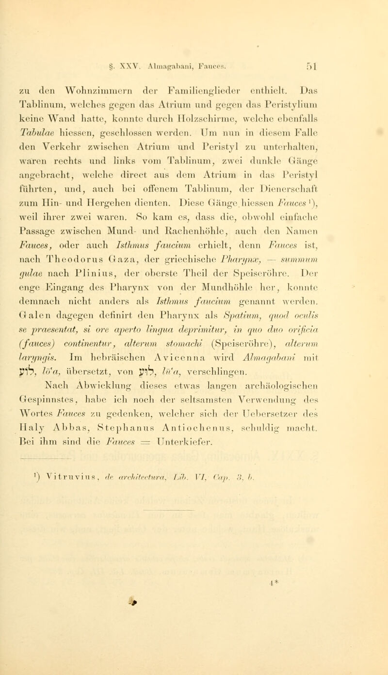 ZU den Wohn/iimucni der Fainiliciii^licdci- cnt hielt. Das Tablinum, welelies ge<;('ii das Atrium und g('<;-en das Pcristyliuni keine Wand hatte, konnte durch llolzsehirnie, welche ebenfalls Tahulae hiessen, geschlossen werden. Um nun in dicsoTn P\alle den Verkehr zwischen Atrium und Peristyl zu untcihalten, Avaren rechts und links vom '^rahlimim, vaxv'i duidvle (Jänge angebracht, wcdchc direct aus dem Atrium in das Peristyl führten, und, auch bei offenem Tablinum, der Dienerschaft zum Hin- und Hergehen dienten. Diese Gänge hiessen Fnuces '), weil ihrer zwei waren. So kam es, dass die, obwohl einfache Passage zwischen Mund- und Rachenhohlc, auch den Namen Fauces, oder auch Isthmus fmicnim erhielt, denn Fauces ist, nach Theodorus Gaza, der griechische Phariinx, — summum gidae nach PI in ins, der oberste Theil der Speisci'öhre. Dci- enge Eingang des Pharynx von der Mundhöhle her, konnte demnach nicht anders als Isthmus fauclum genannt werden. Galen dagegen definirt den Pharynx als SpatiurHj quod ocuUs sß praesentatf si ore apeiio Ungua deprlmitur, in quo duo orißrla (fauces) contineMtur, alterum stomachi (Speiseröhre), alterum larynfjis. Im hebräischen Avicenna wird Älmarjrdyani mit PI7, lö'a, übersetzt, von ^17, /'''«, verschlingen. Nach Abwicklung dieses etwas langen archäologischen Gespinnstes, habe ich noch der seltsamsten Verwendung des Wortes Fauces zu gedenken, welcher sich der Uebersetzer des Haly Abbas, Stephanus Antiochenus, schuldig macht. Bei ihm sind die Faiices = Unterkiefer. ') VitriiTiiis, (1p (ivhifecfvra. [j!h. IT, ('<ip. ,1. h. ^