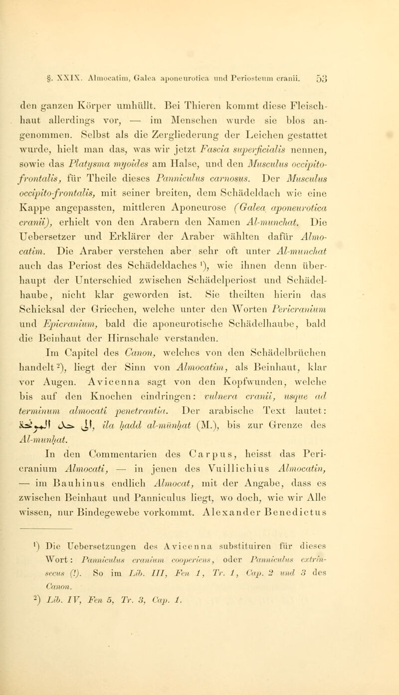 den ganzen Körper umhüllt. Bei Thiercn kommt diese Fleisch- haut allerdings vor, — im Menschen wurde sie blos an- genommen. Selbst als die Zergliederung der Leichen gestattet wurde, hielt man das, was wir jetzt Fascia superficialis nennen, sowie das Platysma myoides am Halse, und den Musculus occipito- frontalis, für Theile dieses Panniculus carnosus. Der Musculus occipito-frontalis, mit seiner breiten, dem Schädeldach wie eine Kappe angepassten, mittleren Aponeurose (Galea^ aponeurotica cranii)^ erhielt von den Arabern den Namen Al-munchat. Die Uebersetzer und Erklärer der Araber wählten dafür Almo- catini. Die Araber verstehen aber sehr oft unter Al-munchat auch das Periost des Schädeldaches '), wie ihnen denn über- haupt der Unterschied zwischen Schädelperiost und Schädel- haube, nicht klar geworden ist. Sie theilten hierin das Schicksal der Griechen, welche unter den Worten Pericranium und Epicranium, bald die aponeurotische Schädelhaube, bald die Beinhaut der Hirnschale verstanden. Im Capitel des Canon, welches von den Schädelbrüchen handelt-^), liegt der Sinn von Almocatim, als Beinhaut, klar vor Augen. Avicenna sagt von den Kopfwunden, welche bis auf den Knochen eindringen: vulnera cranii, usque ad terminum almocati penetrantia. Der arabische Text lautet: i^y^S tX^ ^1, ila hadd al-mänhat (M.), bis zur Grenze des Al-munliat. In den Commentarien des C a r p u s, heisst das Peri- cranium Almocati, —• in jenen des Vuillichius Almocatin, — im Bauhinus endlich Almocat, mit der Angabe, dass es zwischen Beinhaut und Panniculus liegt, wo doch, Avie wir Alle wissen, nur Bindegewebe vorkommt. Alexander Benedictus •) Die Uebersetzungen des Avicenna substituiren für dieses Wort: Panniculus cranium cooperiens, oder Panniculus extrin- secus (!). So im Lib. III, Fm 1, Tr. 1, Cap. 2 und 3 des Canon.