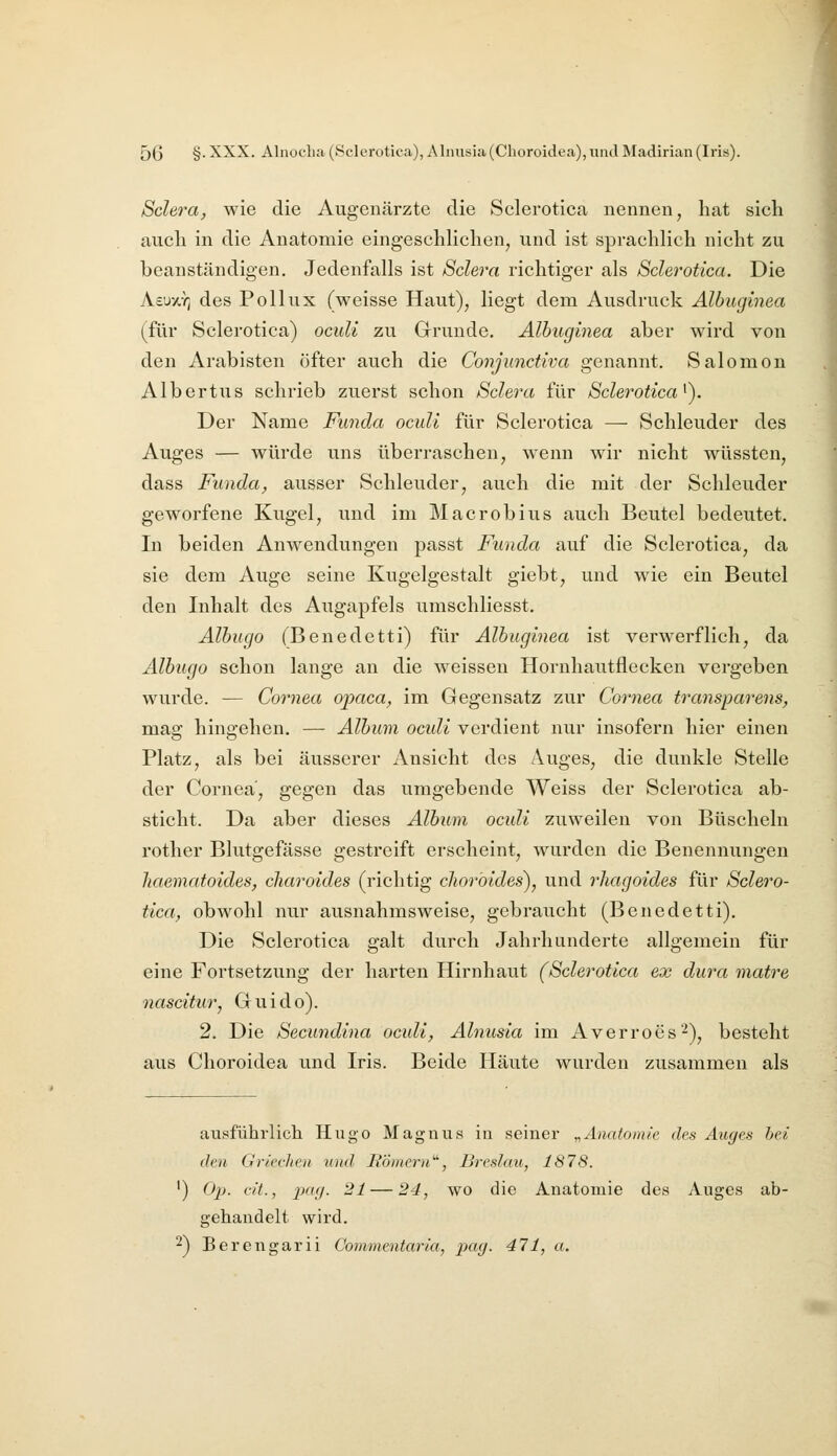 Sclera, wie die Augenärzte die Sclerotica nennen, hat sicli auch in die Anatomie eingeschlichen, und ist sprachlich nicht zu beanständigen. Jedenfalls ist Sclera richtiger als Sclerotica. Die Aeu/,Y3 des Pollux (weisse Haut), liegt dem Ausdruck Albuginea (für Sclerotica) oculi zu Grunde, Albuginea aber wird von den Arabisten öfter auch die Conjunctiva genannt. Salomon Albertus schrieb zuerst schon Sclera für Sclerotica^). Der Name Funda oculi für Sclerotica — Schleuder des Auges — würde uns überraschen, wenn wir nicht wüssten, dass Funda, ausser Schleuder, auch die mit der Schleuder geworfene Kugel, und im Maerobius auch Beutel bedeutet. In beiden Anwendungen passt Funda auf die Sclerotica, da sie dem Auge seine Kugelgestalt giebt, und wie ein Beutel den Inhalt des Augapfels umschliesst. Albugo (Benedetti) für Albuginea ist verwerflich, da Albugo schon lange an die weissen Horuhautflecken vergeben wurde. — Cornea opaca, im Gegensatz zur Cornea transparens, mag hingehen. — Album oculi verdient nur insofern hier einen Platz, als bei äusserer Ansicht des Auges, die dunkle Stelle der Cornea, gegen das umgebende Weiss der Sclerotica ab- sticht. Da aber dieses Album oculi zuweilen von Büscheln rother Blutgefässe gestreift erscheint, wurden die Benennungen liaematoides, charoides (richtig choröides), und rhagoides für Sclero- tica, obwohl nur ausnahmsweise, gebraucht (Benedetti). Die Sclerotica galt durch Jahrhunderte allgemein für eine Fortsetzung der harten Hirnhaut (Sclerotica ex dura matre nascitur, Guido). 2. Die Sectmdina oculi, Alnusia im Averroes'-), besteht aus Clioroidea und Iris. Beide Häute wurden zusammen als ausführlich Hugo Magnus in seiner „Anatomie des Auges hei den Griechen und Hörnern'^, Breslau, 1878. ') Op. cit., pag. 21 — 24, wo die Anatomie des Auges ab- gehandelt wird. 2) Berengarii Commentaria, pag. 471, a.