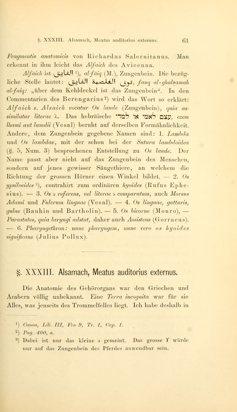 Fragmentis anatomids von Kichtirdus Salcriiittinus. j\lnn erkennt in ihm leicht das Alfaich des Avicenna. Alfaich ist ,^jLäjl '), alfäiq (M.), Zungenbein. Die bezüg- liche Stelle lautet: (^LäJf x^^iaJjLlI {^yi, fauq al-yhalmmah alfaiq: „über dem Kehldeckel ist das Zungenbein-'. In den Commentarien des Berengarius^) wird das Wort so erklärt: Alfa ich 8. Alsaich vocatur Os laude (Zungenbein), quia as- similatur literae X. Das hebräische ''l^h IX ''flüh DitJ?, ezem Ihami aut lamdii (Vesal) beruht auf derselben Formähnlichkeit. Andere, dem Zungenbein gegebene Namen sind: 1. Lamhda und Os lamhdae, mit der schon bei der Sutura lamhdoidea (§. b, Num. 3) besprochenen Entstellung zu Os laude. Der Name passt aber nicht auf das Zungenbein des Menschen, sondern auf jenes gewisser Säugethiere, an welchem die Richtung der grossen Hörner einen Winkel bildet. — 2. Os ypsiloeides'^), contrahirt zum ordinären Itijoides (Rufus Ephe- sius). — 3. Os u referens, vel literae u comparatum^ auch Morsus Adami und Fidcrum linguae (Vesal). — 4. Os linguae, gutturis, gulae (Bauhin und Bartholin). — 5. Os bicorne (Monro), — Parastates, quia lartjngi adstat, daher auch Assistens (Gorraeus). — 6. Pharyngethron: nunc j^haryngem, nunc vero os hyoides significans (Julius Pollux). §. XXXIII. Alsamach, Meatus auditorius externus. Die Anatomie des Gehörorgans war den Griechen und Arabern völlig unbekannt. Eine Terra incognita war für sie Alles, was jenseits des Trommelfelles liegt. Ich habe deshalb in ') Canon, Lilj. III, Fcn 9, Tr. 1, Cap. 1. 2) Pag. 400, a. ^) Dabei ist nur das kleine u gemeint. Das grosse Y würde nur auf das Zungenbein des Pferdes anwendbar sein.