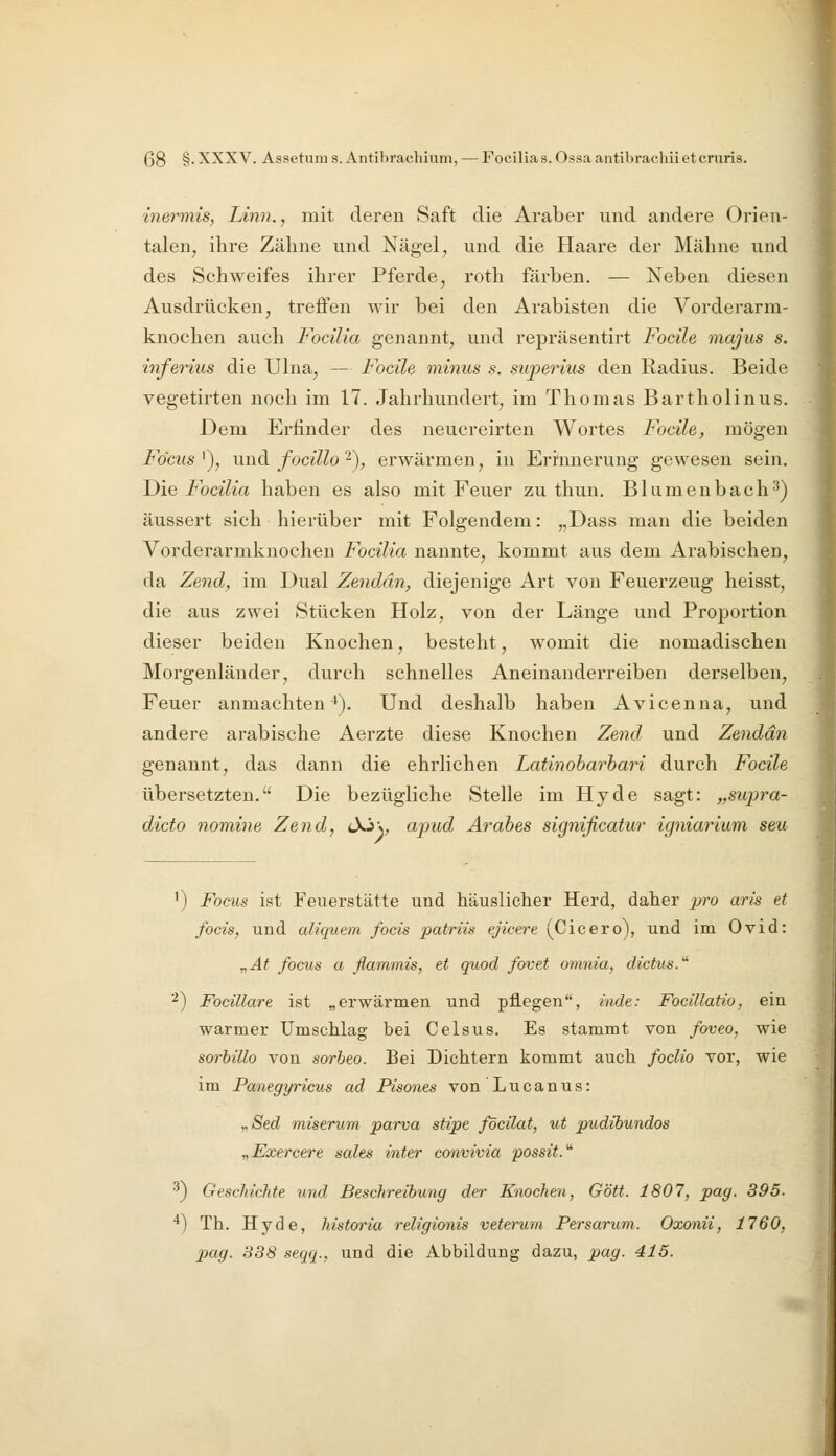 inermis, Linn., mit deren Saft die Araber und andere Orien- talen, ihre Zähne und Nägel, und die Haare der Mähne und des Schweifes ihrer Pferde, roth färben. — Neben diesen Ausdrücken, treffen wir bei den Arabisten die Vorderarm- knochen auch Focilia genannt, und repräsentirt Focile majus s. inferius die Ulna, — Focile minus s. superius den Radius. Beide vegetirten noch im 17. Jahrhundert, im Thomas Bartholinus. Dem Erfinder des neucreirten Wortes Focile, mögen Fdcus '), und focillo 2), erwärmen, in Erinnerung gewesen sein. T)ie Focilia haben es also mit Feuer zu thun. Blumenbach^) äussert sich hierüber mit Folgendem: „Dass man die beiden Vorderarmknochen Focilia nannte, kommt aus dem Arabischen, da Zend, im Dual Zendän, diejenige Art von Feuerzeug heisst, die aus zwei Stücken Holz, von der Länge und Proportion dieser beiden Knochen, besteht, womit die nomadischen Morgenländer, durch schnelles Aneinanderreihen derselben, Feuer anmachten^). Und deshalb haben Avicenna, und andere arabische Aerzte diese Knochen Zend und Zendän genannt, das dann die ehrlichen Latinoharhari durch Focile übersetzten. Die bezügliche Stelle im Hyde sagt: „supra- dicto nomine Zend, tXJv apud Ärabes significatur igniarium seu 1) Focus ist Feuerstätte und häuslicher Herd, daher jn-o aris et focis, und ah'quem focis patriis ejicere (Cicero), und im Ovid: „At focus a flammis, et quod fovet omnia, dictua.' '^) Focülare ist „erwärmen und pflegen, inde: Focillatio, ein warmer Umschlag bei Celsus. Es stammt von foveo, wie sorhillo von sorbeo. Bei Dichtern kommt auch foclio vor, wie im Panegyricus ad Pisones von L u c a n u s: „Sed miserum parva stipe föcilat, ut pudibundos „Exercere sales inter convivia possit.^ ^) Geschichte und Beschreibung der Knochen, Gott. 1807, pag. 395. *) Th. Hyde, historia religionis veterum Persarum. Oxonii, 1760, pag. 338 seqq., und die Abbildung dazu, pag. 415.