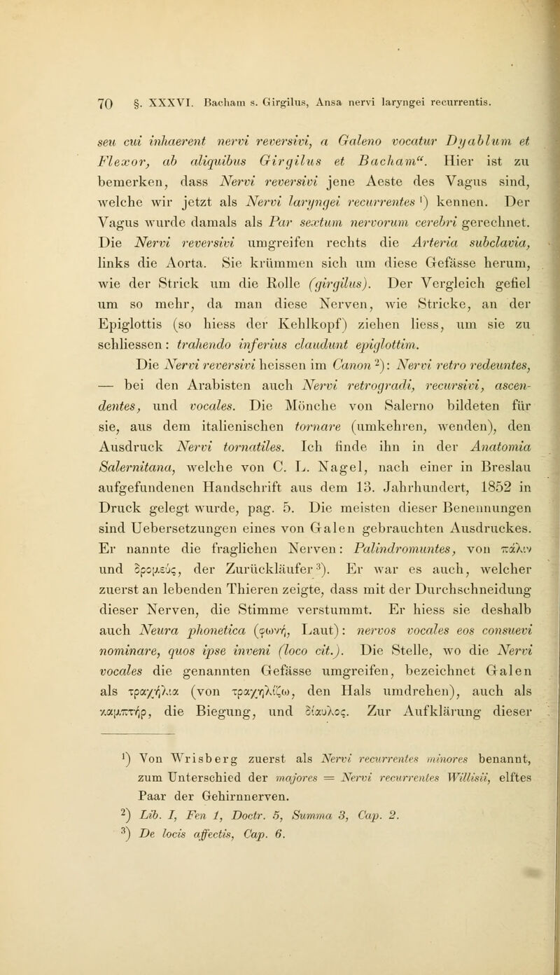 seil cm inhaerent nervi reversivi, a Galeno vocatur Dyablum et Flexor, ah aliquihus Girgilus et Bacliam. Hier ist zu bemerken, dass Nervi reversivi jene Aeste des Vagus sind, welche wir jetzt als Nervi laryngei recurrentes ') kennen. Der Vagus wurde damals als Par sextum nervorum cerebri gerechnet. Die Nervi reversivi umgreifen rechts die Arteria subclavia, links die Aorta. Sie krümmen sich um diese Gefässe herum, wie der Strick um die Rolle (girgilus). Der Vergleich gefiel um so mehr, da man diese Nerven, wie Stricke, an der Epiglottis (so hiess der Kehlkopf) ziehen Hess, um sie zu schliessen: traliendo inferius claudunt epiglottim. Die Nervi reversivi heissen im Canon 2): Nervi retro redeuntes, — bei den Arabisten auch Nervi retrogradi, recursivi, ascen- dentes, und vocales. Die Mönche von Salerno bildeten für sie, aus dem italienischen tornare (umkehren, wenden), den Ausdruck Nervi tornatiles. Ich finde ihn in der Anatoniia Salernitana, welche von C. L. Nagel, nach einer in Breslau aufgefundenen Handschrift aus dem 13. Jahrhundert, 1852 in Druck gelegt wurde, pag. 5. Die meisten dieser Benennungen sind Uebersetzungen eines von Galen gebrauchten Ausdruckes. Er nannte die fraglichen Nerven: Palindromuntes, von ttocXiv und opoiJ.eu?, der Zurückläufer3). Er war es auch, welcher zuerst an lebenden Thieren zeigte, dass mit der Durchschneidung dieser Nerven, die Stimme verstummt. Er hiess sie deshalb auch Neura plionetica ((fo^vr^. Laut): nervös vocales eos consuevi nominare, quos ipse inveni (loco dt.). Die Stelle, wo die Nervi vocales die genannten Gefässe umgreifen, bezeichnet Galen als Tpay-q'}dy. (von Tpa/Yj^t'^oj, den Hals umdrehen), auch als y.ajxxTv^p, die Biegung, und oiauXoc. Zur Aufkläi'ung dieser ') Von Wrisberg zuerst als Nervi recurrentes minores benannt, zum Unterschied der majores = Ner-vi recurrentes Willisii, elftes Paar der Gehirnnerven. ■^) Lib. I, Fen 1, Doctr. .5, Summa, 3, Cap. 2. ^) De locis affectis, Cap. 6.