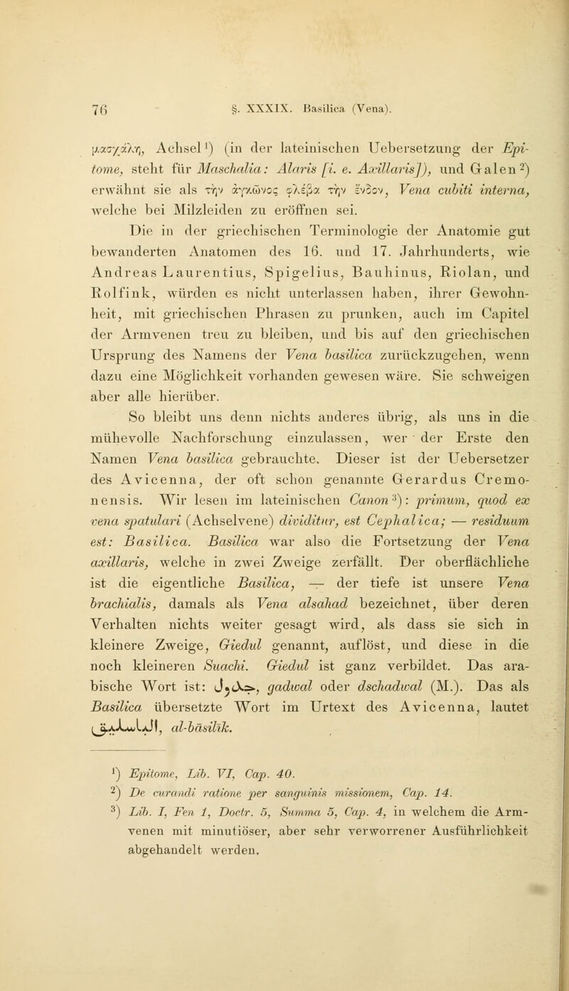 [j.aaydXri, Achsel') (in der lateinischen Uebersetzung der Epi- tome, steht für Blaschalia: Alaris [i. e. Axillaris]), und Grälen ^^ erwähnt sie als tyjv aYxwvo; ©Asßa ty;v svoov, Vena cubiti interna, welche bei Milzleiden zu eröffnen sei. Die in der griechischen Terminologie der Anatomie gut bewanderten Anatomen des 16. und 17. Jahrhunderts, wie Andreas Laurentius, Spigelius, Bauhinus, Riolan, und Rolfink, würden es nicht unterlassen haben^ ihrer Gewohn- heit, mit griechischen Phrasen zu prunken, auch im Capitel der Armvenen treu zu bleiben, und bis auf den griechischen Ursprung des Namens der Vena basilica zurückzugehen, wenn dazu eine Möglichkeit vorhanden gewesen wäre. Sie schweigen aber alle hierüber. So bleibt uns denn nichts anderes übrig, als uns in die mühevolle Nachforschung einzulassen, wer der Erste den Namen Vena basilica gebrauchte. Dieser ist der Uebersetzer des Avicenna, der oft schon genannte Gerardus Cremo- nensis. Wir lesen im lateinischen Canon'^): primum, quod ex vena spatulari (Achselvene) dividitnr, est Ceplialica; — residuum est: Basilica. Basilica war also die Fortsetzung der Vena axillaris, welche in zwei Zweige zerfällt. Der oberflächliche ist die eigentliche Basilica, — der tiefe ist unsere Vena brachialis, damals als Ve^ia alsahad bezeichnet, über deren Verhalten nichts weiter gesagt wird, als dass sie sich in kleinere Zweige, Giedul genannt, auflöst, und diese in die noch kleineren Siiachi. Giedul ist ganz verbildet. Das ara- bische Wort ist: J.cX.&., gadwal oder dschadwal (M.). Das als Basilica übersetzte Wort im Urtext des Avicenna, lautet ;^A-Lu/l-JI, al-bäsilik. J) Epitome, Lib. VI, Cap. 40. ^) De curandi ratione per sanguinis missionem, Cap. 14. 3) Lib. I, Fen 1, Doctr. 5, Summa 5, Cap. 4, in welchem die Arm- venen mit minutiöser, aber sehr verworrener Ausführlichkeit abgehandelt werden.