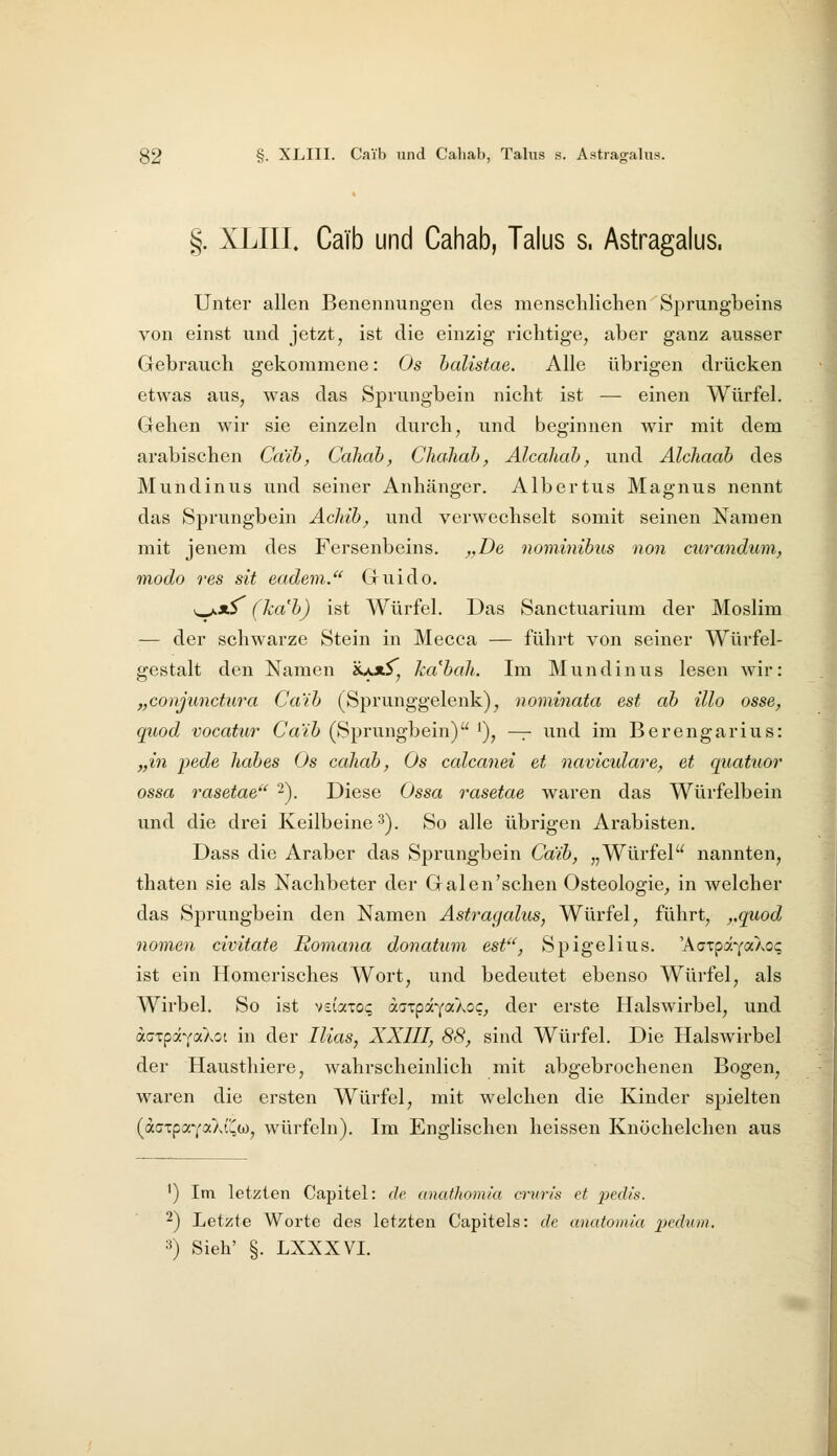 §. XLIII. Caib und Cahab, Talus s. Astragalus. Unter allen Benennungen des menschlichen Sprungbeins von einst und jetzt, ist die einzig richtige, aber ganz ausser Gebrauch gekommene: Os halistae. Alle übrigen drücken etwas aus, was das Sprungbein nicht ist — einen Würfel. Gehen wir sie einzeln durch, und beginnen wir mit dem arabischen Ca'ih, Caliah, Chahab^ Alcaliab, und Alcliaah des Mundinus und seiner Anhänger. Albertus Magnus nennt das Sprungbein Achih, und verwechselt somit seinen Namen mit jenem des Fersenbeins. ,,De nominibus non curandum, modo res dt eadem/^ Guido. v_^ji^ (ka'b) ist Würfel. Das Sanctuarium der Moslim — der schwarze Stein in Mecca — führt von seiner Würfel- gestalt den Namen «u*^, kabaJi. Im Mundinus lesen wir: „coujimctura Caib (Sprunggelenk), noniinata est ab illo osse, quod vocatur Caib (Sprungbein) i), -^ und im Berengarius: „in pede liabes Os cahab, Os calcanei et naviculare, et quatuor ossa rasetae 2). Diese Ossa rasetae waren das Würfelbein und die drei Keilbeine ^). So alle übrigen Arabisten. Dass die Araber das Sprungbein Caib, „Würfel nannten, thaten sie als Nachbeter der Galen'schen Osteologie^ in welcher das SjDrungbein den Namen Astragalus, Würfel, führt, ,,quod nomen civitate Romana donatum est'', Spigelius. ^h.Qx^i'-^cCkoq ist ein Homerisches Wort, und bedeutet ebenso Würfel, als Wirbel. So ist veiaxo? di.<jT:gi-{akoc, der erste Halswirbel, und affxpavaXot in der Ilias, XXIII, 88, sind Wüi'fel. Die Halswirbel der Hausthiere, wahrscheinlich mit abgebrochenen Bogen, waren die ersten Würfel, mit welchen die Kinder spielten {aQx^a-'(ciX\C,(ji, würfeln). Im Englischen heissen Knüchelchen aus ') Im letzten Capitel: de anathomia crurls et pech's. 2) Letzte Worte des letzten Capitels: de anatomia x>cdum. 3) Sieh' §. LXXXVL