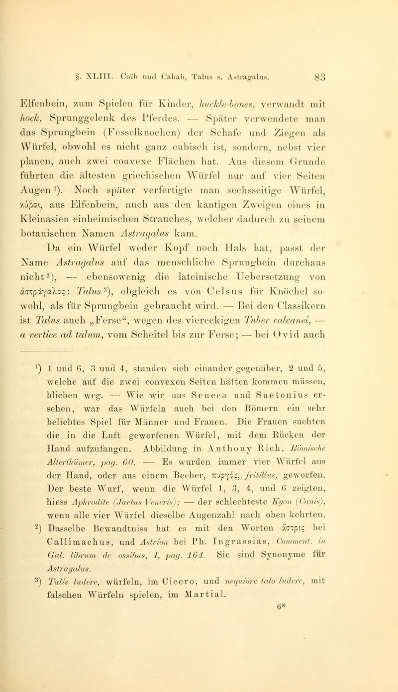 §. XLIII. Caih iiiul Ciilial), 'l'jilus s. Astiapaliis. J^3 Elfenbein, zum Spielen l'iir Kindci-, hurhlc-hones, verwandt mit hoch, Sprunggelenk des rferdes. — Spiiter verw(!nd(!te man das Sprungbein (Fesselknoelien) der Scliafe und Ziegen als Würfel, obwohl es nielit ganz cubisrli ist, sondern, nebst vier planen, auch zwei convexe Flächen hat. Aus diesem (Irunde führten die ältesten griechischen AYürfel nur auf vier Seiten Augen '). Noch später verfertigte man sechsseitige Würfel, y.ußot, aus Elfenbein, auch aus den kantigen Zweigen eines in Kleinasien einheimischen Strauches, welcher dadurch zu seinem botanischen Namen Ästragalus kam. Da ein Würfel weder Kopf noch Hals hat, passt der Name Ästragalus auf das menschliche Sprungbein durchaus nicht 2), — ebensowenig die lateinische Uebersetzung von daTpaYa)w<;: Talus ^), obgleich es von Celsus für Knöchel so- wohl, als für Sprungbein gebraucht wird. — Bei den Classikern ist Talus auch „Ferse, wegen des viereckigen Taber calcauei, — a vertice ad talum, vom Scheitel bis zur Ferse; — bei Ovid auch ') 1 und 6, 3 und 4, standen sich einander gegenüber, 2 und 5, welche auf die zwei convexen Seiten hätten kommen müssen, blieben weg. — Wie wir aus Seneca und Suetonius er- sehen, war das Würfeln auch bei den Römern ein sehr beliebtes Spiel für Männer und Frauen. Die Frauen suchten die in die Luft geworfenen Würfel, mit dem Kücken der Hand aufzufangen. Abbildung in Anthony Rieh, Bömische Altcrthümcr, pag. 60. — Es wurden immer vier Würfel aus der Hand, oder aus einem Becher, '^upYO^, fi-itillus, geworfen. Der beste Wurf, wenn die Würfel 1, 3, 4, und 6 zeigten, hiess Aphrodite (Jactus Vcner/s); — der schlechteste Kyon (Cania), wenn alle vier Würfel dieselbe Augenzahl nach oben kehrten. '^) Dasselbe Bewaudtuiss hat es mit den Worten äurpt;; bei Callimachus, und Astrion bei Ph. Ingrassias, Commcnt. in Gal. lihrum de ossibus, I, pag. 164. Sie sind Synonyme für Ästragalus. 3) Talis ludere, würfeln, im Cicero, und ncquiore talo ludere, mit falschen Würfeln spielen, im Martial. 6*