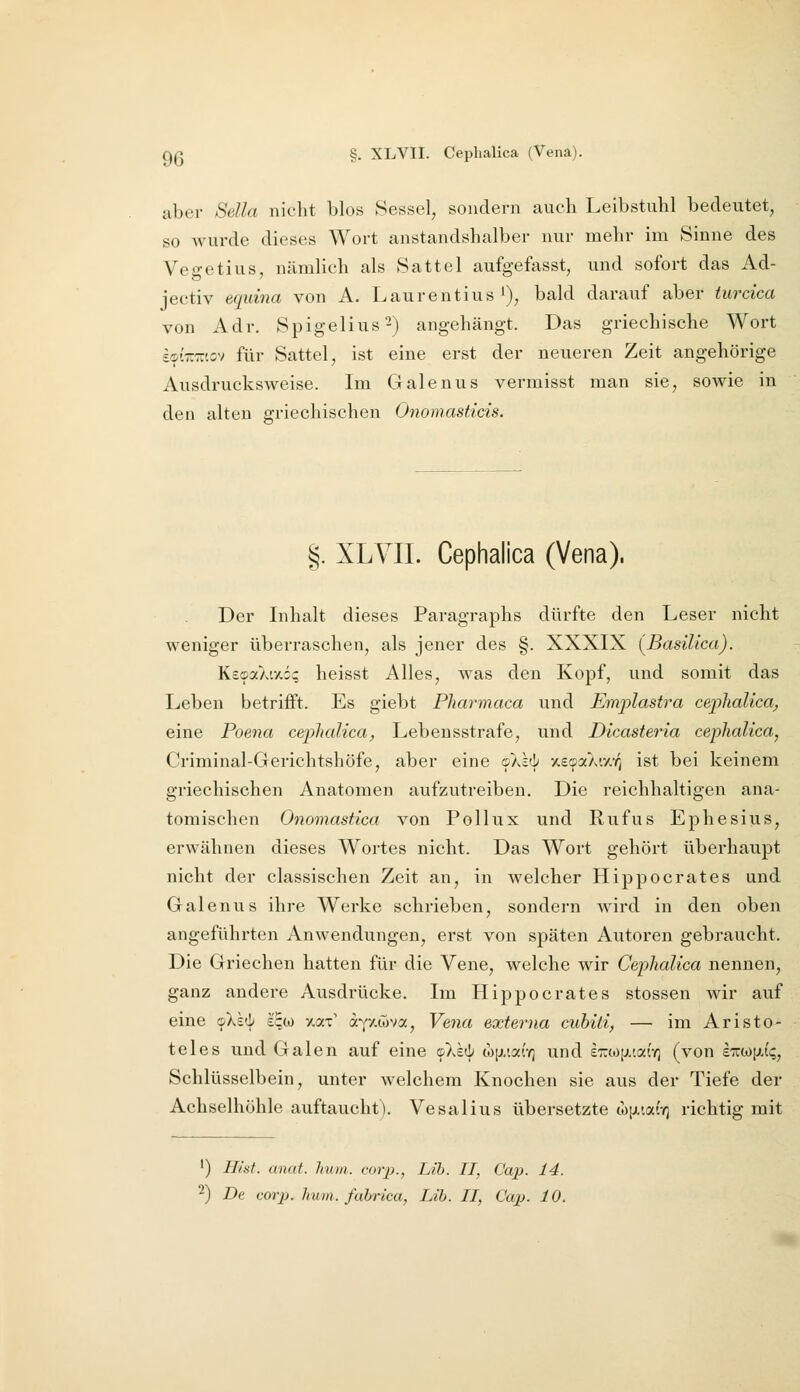 aber Sella niclit blos Sessel, sondern auch Leibstulil bedeutet, so wurde dieses Wort anstandshalber nur mehr im Sinne des Vegetius, nämhch als Sattel aufgefasst, und sofort das Ad- jeetiv equina von A. Laurentius'), bald darauf aber turcica von Adr. Spigelius^) angehängt. Das griechische Wort sc-i'-racv für Sattel, ist eine erst der neueren Zeit angehörige Ausdrucksweise. Im Galenus vermisst man sie, sowie in den alten griechischen Onomasticis. §. XLVII. Cephalica (Vena). Der Inhalt dieses Paragraphs dürfte den Leser nicht weniger überraschen, als jener des §. XXXIX [BasiUca). KecDoCkvAoc heisst Alles, was den Kopf, und somit das Leben betrifft. Es giebt Pharmaca und Emjylastra cephalica^ eine Poena cephalica, Lebensstrafe, und Dicasteria cephalica, Criminal-Gerichtshöfe, aber eine okkii xscpotX'.y.rj ist bei keinem griechischen Anatomen aufzutreiben. Die reichhaltigen ana- tomischen Onomastica von Pollux und Rufus Ephesius, erwähnen dieses Wortes nicht. Das Wort gehört überhaupt nicht der classischen Zeit an, in welcher Hippocrates and Galenus ihre Werke schrieben, sondern wird in den oben angeführten Anwendungen, erst von späten Autoren gebraucht. Die Griechen hatten für die Vene, welche wir Cephalica nennen, ganz andere Ausdrücke. Im Hippocrates stossen wir auf eine fX^ £^w ^at' afz-wv«, Vena externa cubiii, — im Aristo- teles und Galen auf eine <i\k^ a)[j.ia(-/; und sTrtop.iai'v) (von £Trw[j.f?, Schlüsselbein, unter welchem Knochen sie aus der Tiefe der Achselhöhle auftaucht). Vesalius übersetzte w[j.taiY) richtig mit •) Hist. anat. hum. corii., Lih. II, Cap. 14. ^) De corp. hum. fabrica, Lib. II, Cap. 10.