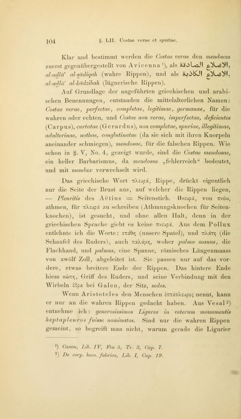 Klar und bestimmt werden die Costae verae den mendaces zuerst gegenübergestellt von Avicenna ')^ als xicJl^aJI c^Lö^f, al-adlä' al-sädiqah (wahre Rippen), und als Jo^KJt c^Lo^il, al-adla al-kädzihali (lügnerische Rippen). Auf Grundlage der angeführten griechischen und arabi- schen Benennungen, entstanden die mittelalterlichen Namen: Costae verae, perfectae, completae, legitimae, germanae, für die wahren oder echten, und Costae non verae, imperfectae, deßcientes (Carpus), curtatae (Gerardus), non completae, spuriae, illegitimae, adidterinae, nothae, conglutinatae (da sie sich mit ihren Knorpeln aneinander schmiegen), mendosae, für die falschen Rippen. Wie schon in §. V, No. 4, gezeigt wurde, sind die Costae mendosae, ein heller Barbarismus, da mendosihs „fehlerreich bedeutet, und mit mendax verwechselt wird. Das griechische Wort ^Xsupa, Rippe, drückt eigentlich nur die Seite der Brust aus, auf welcher die Rippen liegen, — Pleuritis des Aetius ^ Seitenstich. Hvcupa, von Tiviw, athmen, für irXsupä zu schreiben (Athmungsknochen für Seiten- knochen), ist gesucht, und ohne allen Halt, denn in der griechischen Sprache giebt es keine ::vcupä. Aus dem Pollux entlehnte ich die Worte: ciraö-r] (unsere Spatel), und rXixr^ (die Schaufel des Ruders), auch Ka>.ä[j.r„ woher palma manus, die Flachhand, und palmus, eine Spanne, römisches Längenmaass von zwölf Zoll, abgeleitet ist. Sie passen nur auf das vor- dere, etwas breitere Ende der Rippen. Das hintere Ende hiess ■/.(J)'::/;, Griff des Ruders, und seine Verbindung mit den Wirbeln ecpa bei Galen, der Sitz, sedes. Wenn Aristoteles den Menschen eTCTaiiAsupo? nennt, kann er nur an die wahren Rippen gedacht haben. Aus Vesal^) entnehme ich: generosissimos Ligures in veterum monumentis heptapleuros fuisse nominatos. Sind nur die wahren Rippen gemeint, so begreift man nicht, warum gerade die Ligurier >) Canon, Lih. IV, Fen 5, Tr. 3, Caj). 7.