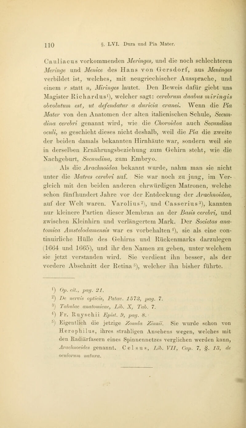 Cauliacus vorkommenden Meringes, und die noch schlechteren Meringe und Menice des Hans von Gersdorf, aus Meninges verbildet ist, welches, mit neugriechischer Aussprache, und einem r statt n, Miringes lautet. Den Beweis dafür giebt uns Magister RichardusO, welcher sagt: cerebrum duahus rairingis ohvolutum est, ut defendatur a duricia cranei. Wenn die Pia Mater von den Anatomen der alten italienischen Schule, Secun- dina cerebri genannt wird, wie die Choroidea auch Seeundina ocidi, so geschieht dieses nicht deshalb, weil die Pia die zweite der beiden damals bekannten Hirnhäute war, sondern weil sie in derselben Ernährungsbeziehung zum Gehirn steht, wie die Nachgeburt, Seeundina, zum Embryo. Als die AracTinoidea bekannt wurde, nahm man sie nicht unter die Matres cerebri auf. Sie war noch zu jung, im Ver- gleich mit den beiden anderen ehrwürdigen Matronen, welche schon fünfhundert Jahre vor der Entdeckung der Araclinoidea, auf der AYelt waren. Varolius^), und Casserius^), kannten nur kleinere Partien dieser Membran an der Basis cerebri, und zwischen Kleinhirn und verlängertem Mark. Der Societas ana- tomica Amstelodamensis war es vorbehalten^), sie als eine con- tinuirliche Hülle des Gehirns und Rückenmarks darzulegen (1664 und 1665), und ihr den Xamen zu geben, unter welchem sie jetzt verstanden Avird. Sie verdient ihn besser, als der vordere Abschnitt der Retina •^), welcher ihn bisher führte. ^) Op. cit., pag. 21. -) Dt nervis opticis, Patav. 1573, pag. 7. 3) Tabulae anatomicae, Lib. X, Tab. 7. ^) Fr. Ruyschii Epist. 9, pag. 8. ■ •') Eigentlich die jetzige Zomda Zianii. Sie wurde schon von Herophil US, ihres strahligen Ansehens wegen, welches mit den Eadiärfasern eines Spinnennetzes verglichen werden kann, Arachnoeides genannt. Celsus, Lib. VII, Cap. 7, §. 13, de oculorum natura.