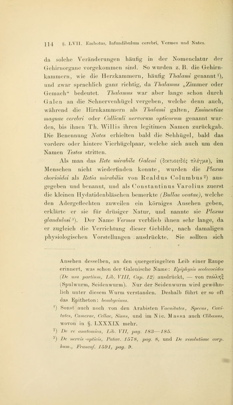 da solche Veränderungen häufig in der Nomenclatur der Gehirnorgane vorgekommen sind. So wurden z. B. die Gehirn- karamern, wie die Herzkammern, häufig Thalami genannt 0^ und zwar sprachlieh ganz richtig, da Thalamus „Zimmer oder Gemach bedeutet. Thalamus war aber lange schon durch Galen an die Sehnervenhügel vergeben, welche denn auch, während die Hirnkammern als Thalami galten, Eminentiae magnae cerebri oder Colliculi nervorum opticorum. genannt wur- den, bis ihnen Th. Willis ihren legitimen Namen zurückgab. Die Benennung Nates erhielten bald die Sehhügel, bald das vordei'e oder hintere Vierhügelpaar, welche sich auch um den Namen Testes stritten. Als man das Rete mirabile Galeni (oty.xuoeiSei; TrXeYP'*)? i'^ Menschen nicht wiederfinden konnte, wurden die Plexus chorioidei als Retia mirahilia von Realdus Columbus^) aus- gegeben und benannt, und als Constantinus Varolius zuerst die kleinen Hydatidenbläschen bemerkte (Bullae ovatae), welche den Adergeflechten zuweilen ein körniges Ansehen geben, erklärte er sie für drüsiger Natur, und nannte sie Plexus glandulosi'■^). Der Name Vermes verblieb ihnen sehr lange, da er zugleich die Verrichtung dieser Gebilde, nach damaligen physiologischen Vorstellungen . ausdrückte. Sie sollten sich Ansehen desselben, an den quergeringelten Leib einer Raupe erinnert, was schon der Galeuische Name: Epipliysis scolecoeldes (De usu partium, Lib. VIII, Cap. 12) ausdrückt, — von cxwXy)^ (Spulwurm, Seidenwurm). Nur der Seideuwurm wird gewöhn- lich unter diesem Wurm verstanden. Deshalb führt er so oft das Epitheton: hnmhyclnus. ') Sonst auch noch von den Arabisten Vacuitates, Specus, Cavi- tates, Camerae, Cellae, Sinns, und im Nie. Massa auch Clibanus, wovon in §. LXXXIX mehr. -) De re anatomica, Lib. VII, pag. 183—185. '^) De nervis -opticis, Patav. 1578, pag. 8, und De resohdione corp. lium., Francof. 1591, pag. 9.