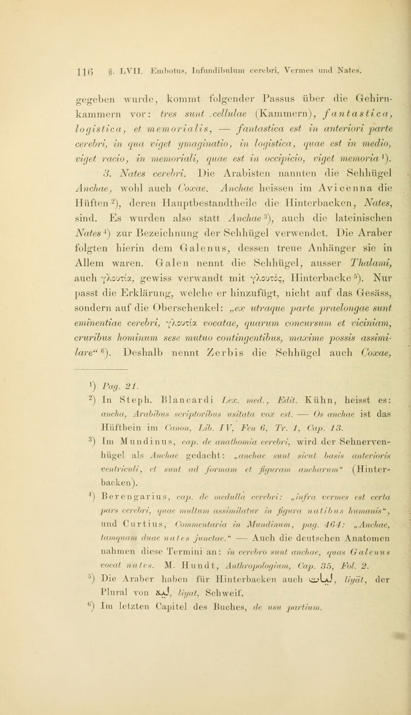 o-ee-eben wurde, kommt folgender Passus über die Gehini- kämm ern vor : tres sim t . cellulae (Kammern), fantastica, logistica, et memorialis, — fantastlca est in anteriori parte cerehrl^ in qua viget ymaginatio^ in logistica, quae est in medio, viget racio, in memoriali, quae est in occipicio^ viget memoria ^). 5. Nates cerebri. Die Arabisten nannten die Sehliügel ÄncJiae^ wolil auch Coxae. Anchae heissen im Avicenna die Hüften 2)^ deren Hauptbestandtheile die Hinterbacken, Nates, sind. Es wurden also statt Äncliae 3), auch die lateinischen Nates ■*) zur Bezeichnung der Sehhügel verwendet. Die Araber folgten hierin dem Galenus, dessen treue Anhänger sie in Allem waren. Gralen nennt die Sehhügel, ausser Thalami, auch Y^ouTia, gewiss verwandt mit •{)^o\)-zöc,, Hinterbacke ^). Nur passt die Erklärung, welche er hinzufügt, nicht auf das Gesäss, sondern auf die Oberschenkel: „ex utraque parte praelongae sunt emihentiae cerebri, ^fkQ\)xioi. vocatae, quarum. concursum et viciniam, cruribus liominum sese mutuo contingentibus, maxime possis assimi- lare^). Deshalb nennt Zerbis die Sehhügel auch Coxae, 1) Pag. 21. ^) In Steph. Blancardi Lex. med., Edit. Kühn, heisst es: anclia, Arahihus scriptorihus usitata vox est. — Os anchae ist das Hüftbein im Cmion, Lih. IV, Fen 6, Tr. 1, Caj). 13. 3) Im Mundinus, cap. de anathomia cerehri, wird der Sehnerven- hügel als Anchae gedacht: ^anchae sunt sicut basis anterioris ventricxdl, et sunt ad formum et figiiram ancharuni' (Hinter- backen). ■^) Ber eugar i US, cajJ. de )neduUa ccreljvi: „/'nfra vermes est cerfa jxtrs cereljri, quae midhnn assimilatvr in ßgura natihus hmnanis', und Curtius, Commentaria in Mundinum, pag. 464: ^^Anchae, tainquam duae nates jvnctae.' — Auch die deutschen Anatomen nahmen diese Termini an: in cerehro sunt anchae, quas Galenus vocat nates. M. Hundt, Anthropologiuni, Cap. 35, Fol. 2. ^) Die Araber haben für Hinterbacken auch cjLaJ, /igäf, der Plural von XaJ, liijat, Schweif. ^) Im letzten Capitel des Buches, de usu pjurtium.