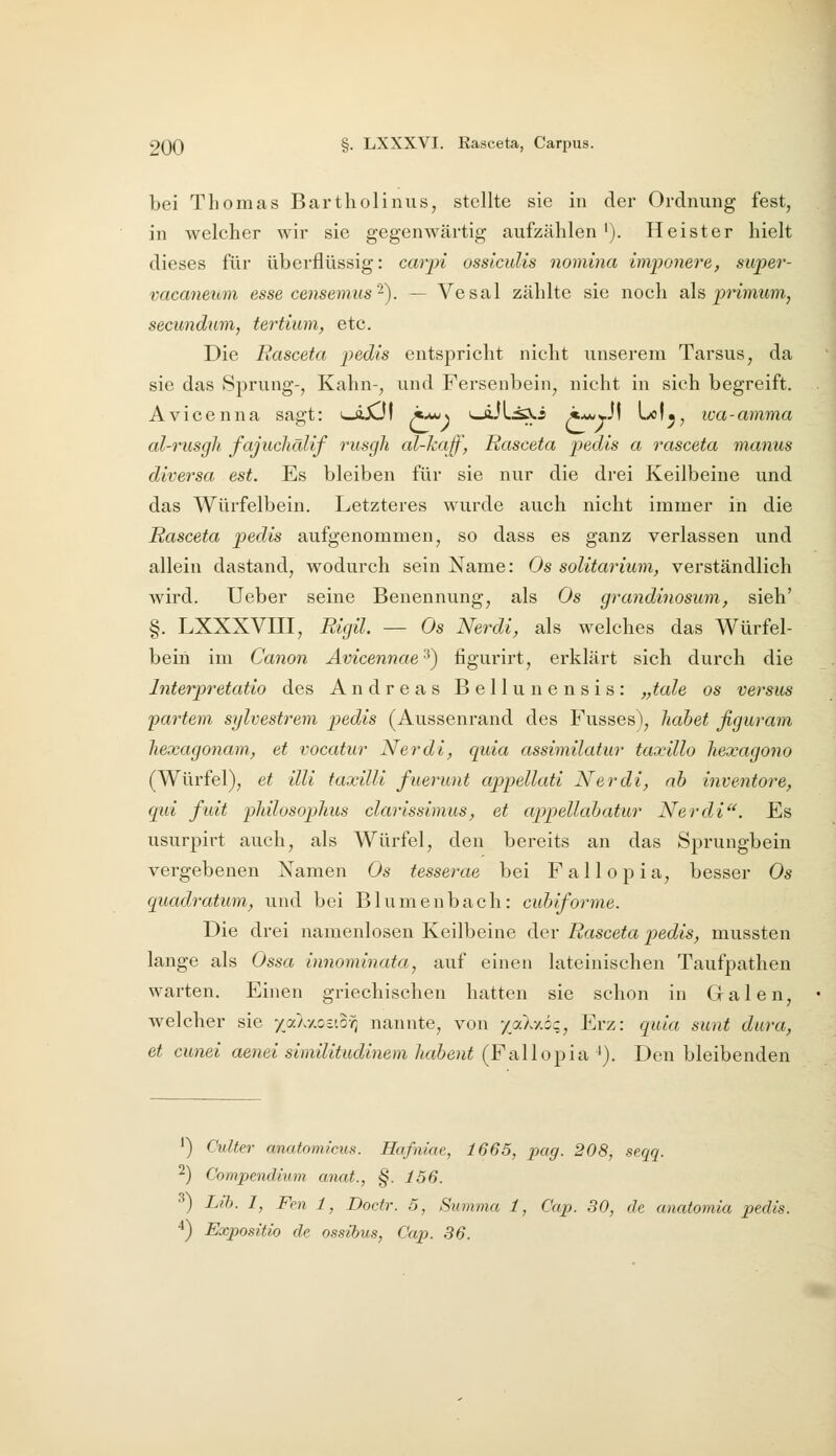 bei Thomas Bartholinus, stellte sie in der Ordnung fest, in welcher wir sie gegenwärtig aufzählen '). Heister hielt dieses für überflüssig: carpi osslculis nomina imponiere, super- vacaneuni esse censemus'^). — Vesal zählte sie noch als, primum, secimdum, tertium, etc. Die Rasceta pedis entspricht nicht unserem Tarsus, da sie das Sprung-, Kahn-, und Fersenbein, nicht in sich begreift. Avicenna sagt: i—äXJI z*«^) *—äJLi^i i*wwJI Lo!^, loa-amma al-rusgh fajuchälif rusgh al-kaff, Rasceta pedis a rasceta manus diversa est. Es bleiben für sie nur die drei Keilbeine und das Würfelbein. Letzteres wurde auch nicht immer in die Rasceta pedis aufgenommen, so dass es ganz verlassen und allein dastand, wodurch sein Name: Os soUtariuni, verständlich wird. Ueber seine Benennung, als Os grandinosum, sieh' §, LXXXVni, Rigil. — Os Nerdi, als welches das Würfel- beiii im Canon Avicennae'^) figurirt, erklärt sich durch die Interpretatio des Andreas Bellunensis: „tale os versus partern sylvestrem pedis (Aussenrand des Fusses), Jiahet figuram hexagonam, et vocatur Nerdi, quia assimilatur taxillo Tiexagono (Würfel), et Uli taxilli fuerunt appellati Nerdi, ab inventore, qui fuit pliilosophus clarissinms, et appellahatur Nerdi'^. Es usurpirt auch, als Würfel, den bereits an das Sprungbein vergebenen Namen Os tesserae bei Fallopia, besser Os quadratum, und bei Blumenbach: cubiforme. Die drei namenlosen Keilbeine der Rasceta pedis, mussten lange als Ossa innominata, auf einen lateinischen Taufpathen warten. Einen griechischen hatten sie schon in Galen, welcher sie yaAxoeto-^ nannte, von yaXy.ö-, Erz: quia sunt dura, et cunei aenei similitudinem habent (FajWoi^ia ^). Den bleibenden ') Ciilter anatomicus. Hafniae, 1665, pag. 208, seqq. 2) Compendium anat., §. 156. 3) Llh. I, Fen 1, Doctr. 5, Summa 1, Cap. 30, de anatomia pedis. ^) Expositio de ossihus, Cap. 36.