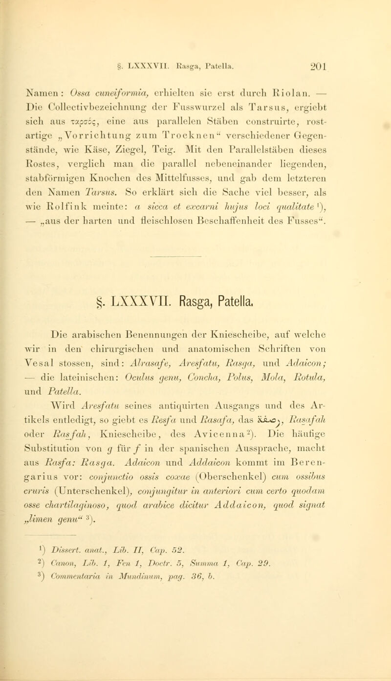 Namen: Ossa cunelformia, erhielten sie erst clureli Kiolan. — Die Collectivbezeichnung der Fusswurzel als Tarsus, ergiebt sicli aus xapcoc, eine aus parallelen Stäben eonstruirte, rost- artige „Vorrichtung zum Trocknen'' verschiedener Gegen- stände, wie Käse, Ziegel, Teig. Mit den Parallelstäben dieses Rostes, verglich man die parallel nebeneinander liegenden, stabförmigen Knochen des Mittelfusses, und gab dem letzteren den Namen Tarsus. So erklärt sich die Sache viel besser, als wie Rolfink meinte: a sicca et excarni hujus loci qualitate^), — „aus der harten und Heischlosen Beschaffenheit des Fusses. §. LXXXVIL Rasga, Patella. Die arabischen Benennungen der Kniescheibe, auf welche wir in den chirurgischen und anatomischen Schriften von Vesal stossen, sind: Alrasafe, Aresfatu, Basga, und Adaicon; ■— die lateinischen: Oculus genu, Concha, Bolus, Mola, Rotula, und Patella. Wird Aresfatu seines antiquirten Ausgangs und des Ar- tikels entledigt, so giebt es Resfa und Rasafa, das 'iJu£>\, Rasafah oder Ras fall, Kniescheibe, des Avicenna'-). Die häutige Substitution von g für / in der spanischen Aussprache, macht aus Rasfa: Rasga. Adaicon und Addaicon kommt im Beren- garius vor: conjunctio ossis coxae (Oberschenkel) cum ossilms cruris (Unterschenkel)^ conjungitur in anteriori cum certo quodam osse cliartilaginoso, quod arabice dicitur Addaicon, quod signat „Ihnen genu' ^). 1) Dissert. anat., Lib. II, Cap. 52. 2) Canon, Lib. 1, Fen 1, Doctr. 5, Summa 1, Cap. 29. ^) Commentaria in Mundinum,, pag. 36, b.