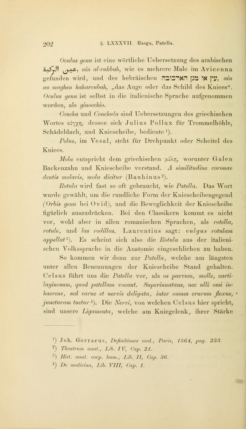 Oculus genu ist eine wörtliche Uebersetzung des arabischen au5lJf ij.^5 Clin al-rukhali, wie es mehrere Male im Avicenna gefunden Avird, und des hebräischen nSttlXri p?2 IX pJ7, ain cm maghen haliarcubah, „das Auge oder das Schild des Kniees. Oculus genu ist selbst in die italienische »Sprache aufgenommen Avorden, als ginocchio. Concha und Concliula sind Uebersetzungen des griechischen Wortes /.iY/;/), dessen sich Julius Pollux für Trommelhöhle, Schädeldach, und Kniescheibe, bediente i). Polus, im Vesal, steht für Drehpunkt oder Scheitel des Kniees. Mola entspricht dem griechischen [rjX-r;, worunter Galen Backenzahn und Kniescheibe verstand. A simüitudine coronae dentis molaris, niola dlcitur (Bauhinus^). Rotula wird fast so oft gebraucht, wie Patella. Das Wort wurde gewählt, um die rundliche Form der Kniescheibengegend (Orhis genu bei Ovid), und die Beweglichkeit der Kniescheibe figürlich auszudrücken. Bei den Classikern kommt es nicht vor, wohl aber in allen romanischen Sprachen, als rotella, rotule, und las rodillas. Laurentius sagt: vulgus rotulam appellat^). Es scheint sich also die Rotida aus der italieni- schen Volkssprache in die Anatomie eingeschlichen zu haben. So kommen wir denn zur Patella, welche am längsten unter allen Benennungen der Kniescheibe Stand gehalten. Celsus führt uns die Patella vor, als os parvum, molle, carti- laginosum, quod patellam vocant. Superinnatans, nee ulli ossi in- liaerens, sed carne et nervis deligata, inter omnes crurum flexus, juncturam tuetur^). Die Nervi, von welchen Celsus hier spricht, sind unsere Ligamenta, welche am Kniegelenk, ihrer Stärke ') Job. Gorraeus, Defimtiones med., Paris, 1564, pag. 233. ■^) Theatrum anat., Lib. IV, Cap. 21. ■^) Hist. anat. corp. hum., Lib. II, Cap. 36. ^) De medidna, Lib. VIII, Cap. 1.