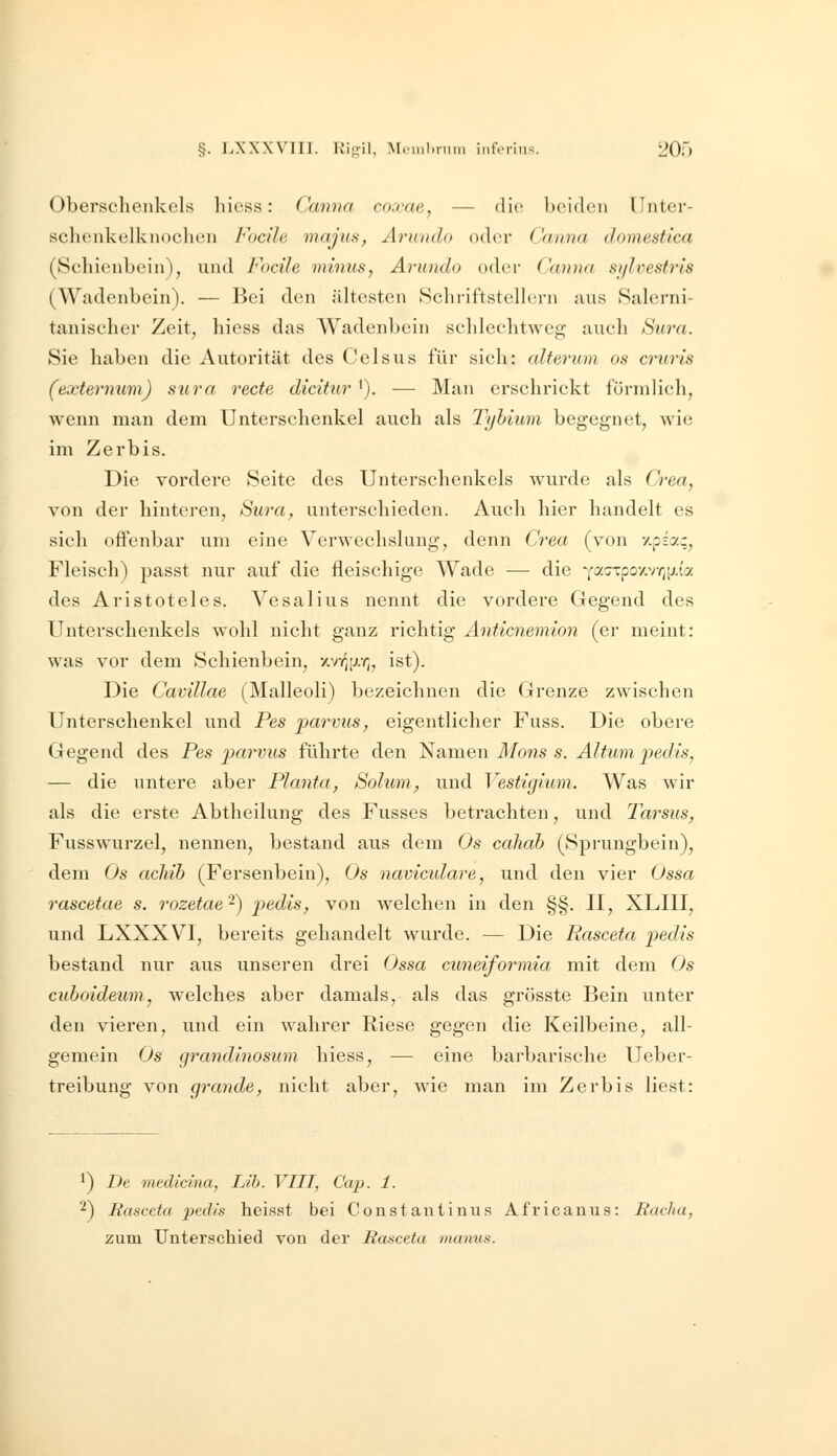 Oberschenkels hiess: Canna coxae, — die beiden ünter- sclienkelknochen Focile mafus, Ärundo oder Ccuina domestlca (Schienbein), und Focile mmtts, Ärundo oder ('(nu)a si/lvesfris (Wadenbein). — Bei den ältesten tSclu-iftstelhü-n aus Salerni- tanischer Zeit, hiess das Wadenbein schlechtweg auch Su7'a. Sie haben die Autorität des Celsus für sich: alterum es cruris (externum) sura rede dicitur '). — Man erschrickt fürnilich, wenn man dem Unterschenkel auch als Tyhium begegnet, wie im Zerbis. Die vordere Seite des Unterschenkels wurde als Crea, von der hinteren, Suva, unterschieden. Auch hier handelt es sich offenbar um eine Verwechslung, denn Crea (von v,piaq, Fleisch) passt nur auf die fleischige Wade — die YacrTpo/,v^[;.(a des Aristoteles. Vesalius nennt die vordere Gegend des Unterschenkels wohl nicht ganz richtig Anticnemion (er meint: was vor dem Schienbein, xv^[j,r„ ist). Die Cavillae (Malleoli) bezeichnen die Grenze zwischen Unterschenkel und Pes parvus, eigentlicher Fuss. Die obere Gegend des Pes j)(irvus führte den Namen Mons s. Altum pedis, — die untere aber Planta, Solum, und Vestigium. Was wir als die erste Abtheilung des Fusses betrachten, und Tarsus, Fusswurzel, nennen, bestand aus dem Os cahah (Sprungbein), dem Os achib (Fersenbein), Os navicidare, und den vier Ossa rascetae s. rozetae'^) pedis, von welchen in den §§. II, XLIII, und LXXXVI, bereits gehandelt wui'de. — Die Rasceta pedis bestand nur aus unseren drei Ossa cuneiformia mit dem Os cuboideum, welches aber damals, als das grösste Bein unter den vieren, und ein wahrer Riese gegen die Keilbeine, all- gemein Os grandinosum hiess, — eine barbarische Ueber- treibung von grande, nicht aber, wie man im Zerbis liest: ^) De medicina, Lih. VIII, Cap. 1. 2) Rasceta pedis heisst bei Coustantiuus Africanus: Racha, zum Unterschied von der Rasceta manus.