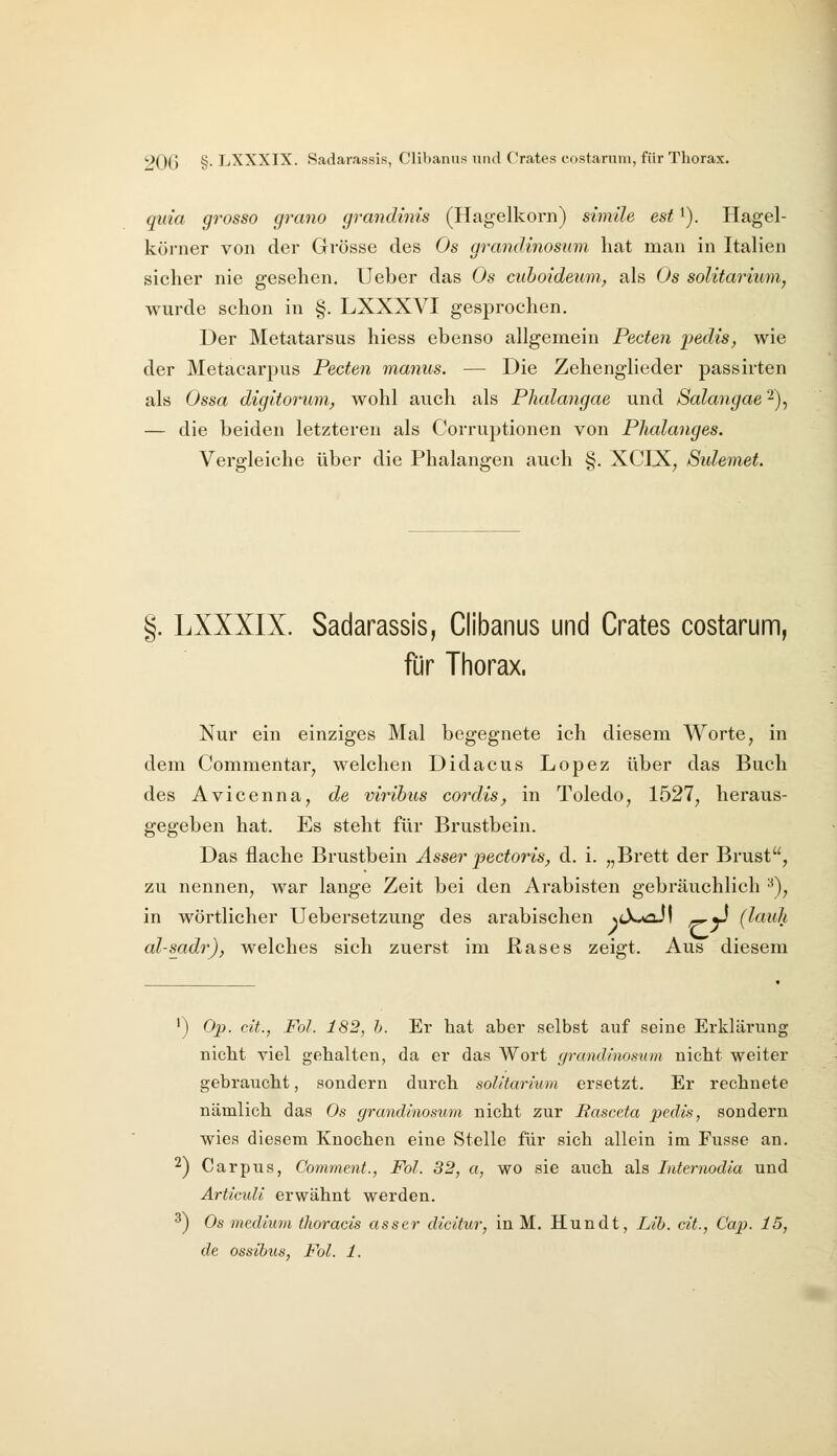 qida grosso cjrano grandinis (Hagelkorn) simile est ^). Hagel- körner von der Grösse des Os grandinosum hat man in Italien sicher nie gesehen. Ueber das Os cuhoideuni, als Os soUtarium, wurde schon in §. LXXXVI gesprochen. Der Metatarsus hiess ebenso allgemein Pecten 'pedis, wie der Metacarpus Pecten manus. — Die Zehenglieder passirten als Ossa digitorum, wohl auch als Plialangae und Salangae 2), — die beiden letzteren als Corruptionen von Plialanges. Vergleiche über die Phalangen auch §. XCIX, Sulemet. §. LXXXIX. Sadarassis, Clibanus und Crates costarum, für Tiiorax. Nur ein einziges Mal begegnete ich diesem Worte ^ in dem Commentar, welchen Didacus Lopez über das Buch des Avicenna, de viribus cordis, in Toledo, 1527, heraus- gegeben hat. Es steht für Brustbein. Das flache Brustbein Asser pectoris, d. i. „Brett der Brust, zu nennen, war lange Zeit bei den Arabisten gebräuchlich ^), in wörtlicher Uebersetzung des arabischen N<X*ail -^ü (lauh al-sadr), welches sich zuerst im ßases zeigt. Aus diesem ') Op. cit., Fol. 182, h. Er hat aber selbst auf seine Erklärung nicht viel gehalten, da er das Wort (jrandinosum nicht weiter gebraucht, sondern durch soUtarium ersetzt. Er rechnete nämlich das Os grandinosum nicht zur Basceta pcdis, sondern wies diesem Knochen eine Stelle für sich allein im Fusse an. 2) Carpus, Comment., Fol. 32, a, wo sie auch als Internodia und Articuli erwähnt werden. ^) Os medium thoracis assar dicitur, in M. Hundt, Lib. cit., Cap. 15, de ossihus, Fol. 1.