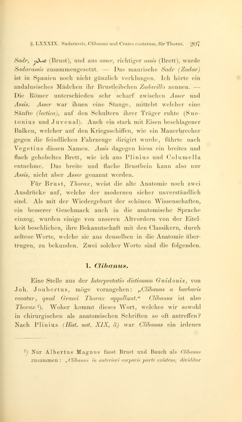 Sadr, NtX^ (Rnist), und aus assei^, richtiger assis (Brett), wurde Sadarassis zusammengesetzt. — Das maurische Sadr (Zadar) ist in Spanien noeli nicht gänzlich verkkmgen. Ich hörte ein andahisisches Mädchen ihr Brustleibchen Zadar'dlo nennen. — Die Römer unterschieden sehr scharf zwischen Asser und Assis. Asser war ihnen eine Stange, mittelst welcher eine Sänfte (lectica), auf den Schultern ihrer Träger ruhte (Sue- tonius und Juvenal). Auch ein stark mit Eisen beschlagener Balken, welcher auf den Kriegsschiffen, wie ein Mauerbrecher gegen die feindlichen Fahrzeuge dirigirt Avurde, führte nach Vegetius diesen Namen. Assis dagegen hiess ein breites und flach gehobeltes Brett, wie ich aus Plinius und Columella entnehme. Das breite und flache Brustbein kann also nur Assis, nicht aber Asser genannt werden. Für Brust, Tliorax, weist die alte Anatomie noch zwei Ausdrücke auf, welche der modernen sicher unverständlich sind. Als mit der Wiedergeburt der schönen Wissenschaften, ein besserer Geschmack auch in die anatomische Sprache einzog, wurden einige von unseren Altvordern von der Eitel- keit beschlichen, ihre Bekanntschaft mit den Classikern, durch seltene Worte, welche sie aus denselben in die Anatomie über- trugen^ zu bekunden. Zwei solcher Worte sind die folgenden. 1. Clihaniis. Eine Stelle aus der Interpretatio dictionum Guidonis, von Joh. Joubertus, möge vorangehen: „Clibaniis a harbaris vocatur, quod Graeci Thorax apjpellant. Clihanus ist also Tliorax'). Woher kommt dieses Wort, welches wir sowohl in chirurgischen als anatomischen Schriften so oft antrefi'en? Nach Plinius (Hist. nat. XIX, 3) Avar Clibanus ein irdenes •) Nur Albertus Magnus f'asst Brust und Bauch als Clibanus zusammen : „ Clibanus in anteriori corporis parte existens, dividitur