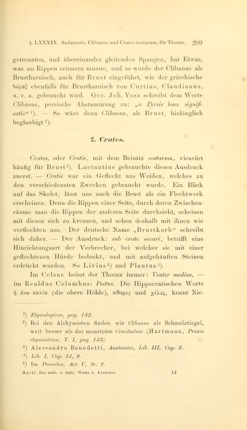 g-etrennten, und übereinander gleitenden Spangen, hat Etwas, was an Kippen erinnern musste, und so wurde der Clibanus als Brustharnisch, aueh für Brust eingeführt, wie der griechische Otopä; ebenfalls für Brustharnisch von Curtius, Claudianus, u. V. a. gebraucht Avird. Ger. Joh. Voss schreibt dem Worte Clibanus, persische Abstammung zu: „a Persis haec signifi- catio '). — So wäre denn Clibanus, als Brust, hinlänglich beglaubigt -), 2. Crat es, Crates, oder Cratis, mit dem Beisatz costarum, vicariirt häutig für Brust^). Lactantius gebrauchte diesen Ausdruck zuerst. — Cratis war ein Geflecht aus Weiden, welches zu den verschiedensten Zwecken gebraucht wurde. Ein Blick auf das Skelet, lässt uns auch die Brust als ein Flechtwerk erscheinen. Denn die Kippen einer Seite, durch deren Zwischen- räume man die Rippen der anderen Seite durchsieht^, scheinen mit diesen sich zu kreuzen, und sehen deshalb mit ihnen wie verflochten aus. Der deutsche Name „Brustkorb schreibt sich daher. — Der Ausdruck: sub crate necari, betrifl't eine Hinrichtungsart der Verbrecher, bei welcher sie mit einer geflochtenen Hürde bedeckt, und mit aufgehäuften Steinen erdrückt wurden. So Livius^) und Plautus •^). Im Celsus lieisst der Thorax immer: Venter medius, — im Kealdus Columbus: Pectus. Die Hippocratischen Worte ■q avw y.otXia (die obere Höhle), xiöapo? und */£Au?, kennt Nie- ') Etymologicon, ijag. 142. '^) Bei deu Alchymisteu finden wir Clibanus als Schmelztiegel, weit besser als das monströse Crucibukim (Hartmann, Praxis chyiniatrica, T. I, pag. 133). ^) Alessandro Benedetti, Anatomice, Lib. III, Cap. 2. ^) Lib. I, Cap. 51, 9. ^) Im Poemdns, Act. V, Sc. 2. Hyrtl, Die arab. u. liebi. Worta d. Anatomie. ü