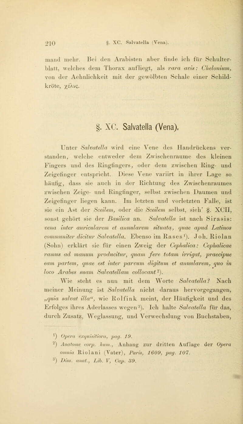 mand mehr. Bei den Arabisten aber linde icb für »Schulter- blatt, welches dem Thorax aufliegt, als rara avis: Chelonium, von der Aehnlichkeit mit der gewölbten Schale einer Schild- kröte, yO.JC. §. XC. Salvatella (Vena). Unter Salvatella wird eine Vene des Handrückens ver- standen, welche entweder dem Zwischenräume des kleinen Fingers und des Ringfingers^ oder dem zwischen Ring- und Zeigefinger entspricht. Diese Vene variirt in ihrer Lage so häufig, dass sie auch in der Richtung des Zwischenraumes zwischen Zeige- und Ringfinger, selbst zwischen Daumen und Zeigefinger liegen kann. Im letzten und vorletzten Falle, ist sie ein Ast der Sceihm, oder die Sceilem selbst, sieh' §. XCII, sonst gehört sie der Basilica an. Salvatella ist nach Sirasis: vena inter auricularem et annularem situata, quae ajnid Latinos communiter dicitur Salvatella. Ebenso im Rases '). Joh. Riolan (Sohn) erklärt sie für einen Z^veig der Ceplmlica: Cephalicae ramiis ad manum 'producitur^ quam fere totam irrigat, 2oraed/pue eam partem^ quae est inter pai'vum digitum et annularem^ quo in loco Arahes suam Salvatellam collocant 2). Wie steht es nun mit dem Worte Salvatella? Nach meiner Meinung ist Salvatella nicht daraus hervorgegangen, „quia salvat illa'', wie Rolfink meint, der Häufigkeit und des Erfolges ihres Aderlasses wegen ^). Ich halte Salvatella für das, durch Zusatz, Weglassung, und Verwechslung von Buchstaben, 1) Opera exquisitiora, pag. 19. ■^) Anatome corp. hum., Anhang zur dritten Auflage der Opera omnia Eiolani (Vater), Paris, 1609, pag. 107. 3) Dlss. anut., Lib. V, Cap. 39.