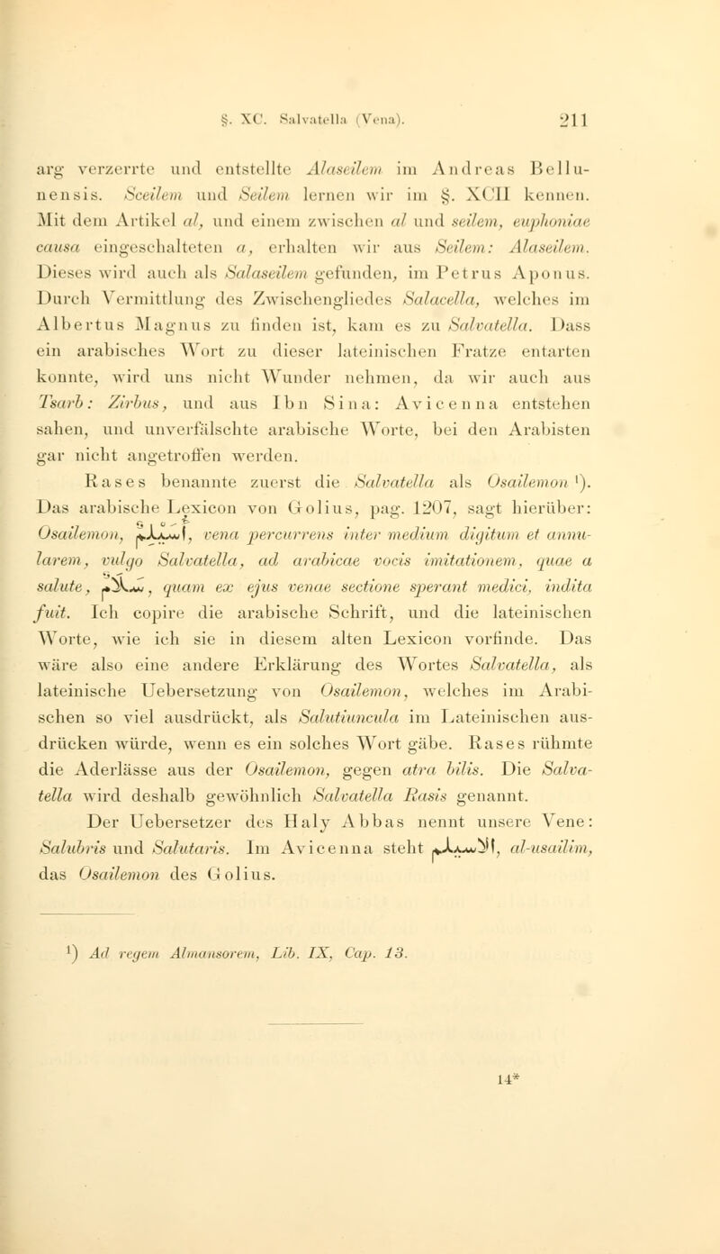 arg verzerrte und entstellte Alaseüem im Andreas BeHü- nen sis. Sceilem und Setlevi lernen wir im i<. XCIl kennen. Mit dem Artikel al, und einem zwischen al und seilem, euphoniae causa eingeschalteten a, erhalten Avir aus Seilem: Alaseüem. Dieses wird auch als Salaseilem gefunden, im Petrus Aponus. Durch Verniittlung des Zwischengliedes Salacella, welches im Albertus Magnus zu tinden ist^ kam es zu Salvatella. Dass ein arabisches Wort zu dieser lateinischen Fratze entarten konnte, wird uns nicht Wunder nehmen, da wir auch aus Tsarh: Zlrhus, und aus Ibn Sina: Avicenna entstehen sahen, und unverfälschte arabische Worte, bei den Arabisten gar nicht angetroffen werden. Rases benannte zuerst die Salvatella als Osailemon ^). Das arabische Lexicon von Golius, pag. 1207, sagt hierüber: Osallemon, 'L}JLmj\, vena percurrens inter medium digitum. et annu- larem, vidgo Salvatella, ad arabicae vocis imitationem, quae a Salute, *^^, quam ex ejus venae sectione sperant medici, indita fuit. Ich copire die arabische Schrift, und die lateinischen Worte, wie ich sie in diesem alten Lexicon vorfinde. Das wäre also eine andere Erklärung des Wortes Salvatella, als lateinische Uebersetzung von Osaüemon, welches im Arabi- schen so viel ausdrückt, als Salutiuncida im Lateinischen aus- drücken würde, wenn es ein solches Wort gäbe. Rases rühmte die Aderlässe aus der Osailemon, gegen atra hilis. Die Salva- tella wird deshalb gewöhnlich Salvatella Basis genannt. Der Uebersetzer des Haly Abbas nennt unsere Vene: Salubris und Salutai'is. Im Avicenna steht aA^aw^M, al-usailim, das Osailemon des (iolius. ^) Ad regem Almansorem, Lib. IX, C'ap. 13. 14*