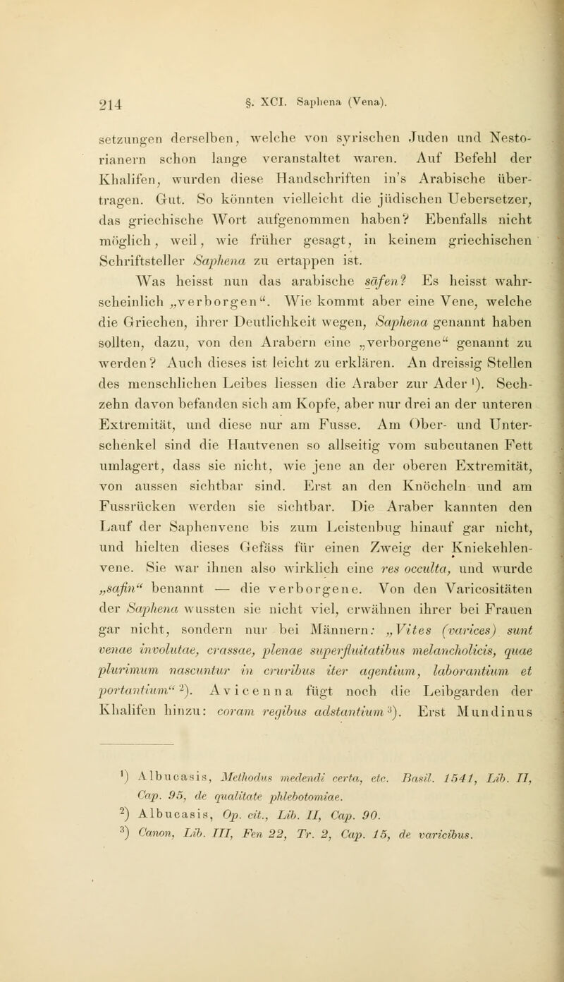 Setzungen derselben, welche von syrischen Juden und Nesto- rianern schon lange veranstaltet waren. Auf Befehl der Khalifen, wurden diese Handschriften in's Arabische über- tragen. Gut. So könnten vielleicht die jüdischen Uebersetzer, das griechische Wort aufgenommen haben? Ebenfalls nicht möglich, weil, Avie früher gesagt, in keinem griechischen Schriftsteller Saphena zu ertappen ist. Was heisst nun das arabische säfenf Es heisst wahr- scheinlich „verborgen. Wie kommt aber eine Vene, welche die Griechen, ihrer Deutlichkeit wegen, Saphena genannt haben sollten, dazu, von den Arabern eine „verborgene genannt zu werden? Auch dieses ist leicht zu erklären. An dreissig Stellen des menschlichen Leibes Hessen die Araber zur Ader '), Sech- zehn davon befanden sich am Kopfe, aber nur drei an der unteren Extremität, und diese nur am Fusse. Am Ober- und Unter- schenkel sind die Hautvenen so allseitig vom subcutanen Fett umlagert, dass sie nicht, wie jene an der oberen Extremität, von aussen sichtbar sind. Erst an den Knöcheln und am Fussrücken werden sie sichtbar. Die Araber kannten den Lauf der Saphenvene bis zum Leistenbug hinauf gar nicht, und hielten dieses Gefäss für einen Zweig der Kniekehlen- vene. Sie war ihnen also wirklich eine res occulto, und wurde „safin benannt — die verborgene. Von den Varicositäten der Saphena wussten sie nicht viel, erwähnen ihrer bei Frauen gar nicht, sondern nur bei Männern; „Vites (varices) sunt venae involutae, crassae, plenae superßuitatihus melancholicis, quae plurimum nascimtur in crurihus iter agentium, lahorantium et portantium'^). Avicenna fügt noch die Leibgarden der Khalifen hinzu: coram regibus adstantium'-^). Erst Mundinus 1) Albucasis, Methodus medendi certa,, etc. Basil. 1541, Lib. II, Cap. 95, de qualitate phlebotomiae. 2) Albucasis, Op. dt., Lih. II, Cap. 90.