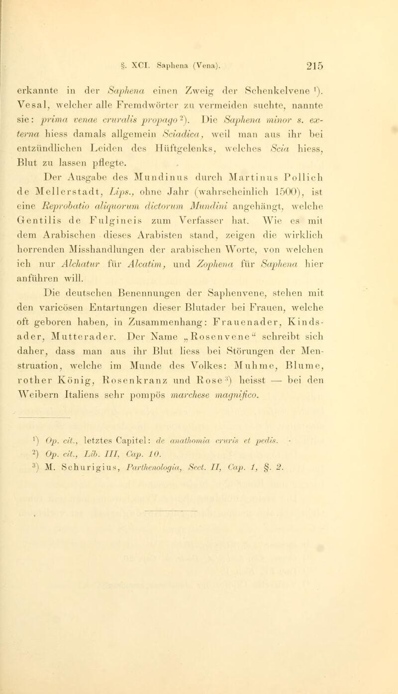 erkannte in der Saphena einen Zweig- der Selieiikelvene '). VesaK welelier alle Freradwörtei- zu vermeiden suchte, nannte sie: prima venae cruralis propayo-). Die Saphena minor s. ex- terna hiess damals allgemein Sciadica, weil man aus ihr bei entzündlichen Leiden des Hüftgelenks, welches Scia hiess, Blut zu lassen pflegte. Der Ausgabe des Mundinus durch Martinus Po 11 ich de Mellcrstadt, Lips., ohne Jahr (wahrscheinlich 1500), ist eine Reprohatio aliqiioinim dictomim Mundini angehängt, welche Gentilis de Fulgineis zum Verfasser hat. Wie es mit dem Arabischen dieses Arabisten stand, zeigen die Avirklich horrenden Misshandlungen der arabischen Worte, von welchen ich nur Alcliatur für Alcatim, und Zophetia für Saphena hier anführen will. Die deutschen Benennungen der Saphenvene, stehen mit den varicüsen Entartungen dieser Blutader bei Frauen, welche oft geboren haben, in Zusammenhang: Frauenader, Kinds- ader, Mutterader. Der Name „Rosenvene schreibt sich daher, dass man aus ihr Blut liess bei (Störungen der Men- struation, welche im Munde des Volkes: Muhme, Blume, rother König, Rosenkranz und Rose') heisst — bei den Weibern Italiens sehr pompös marchese magnifico. ') Op. cit., letztes Capitel: de anathomia crvris et pedls. 2) Op. dt, Lih. III, Cap. 10. 3) M. Schurigius, Parthenologia, Sect. II, Cap. 1, §. 2.