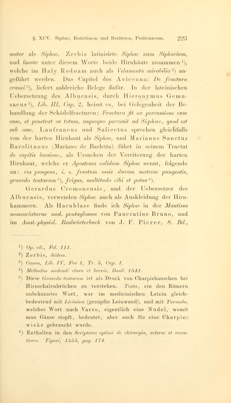 mater als Siphac. Ztubis latinisirti' Siphac zum Siphacium, und tasste unter dioscMu Worte, l)oido llirnliäutc^ zusammen'), welche im Haly Kodoam aueli als Velamenta mirahilia''') an- geführt werden. Das (*apitcl des Avicenna: De fractura cranei'^), liefert zahlreiche Belege dafür. In der lateinischen Uebersetzung des Albucasis, durch llieronymus (Jemu- saeus^), Lib. III, Cap. 2, heisst es, bei Gelegenheit der Be- handlung der Schädelfracturen: Fractura fit ex percussione cum ense, et penetrat os totum., usquequo pervenit ad Siphac, qaod est sub osse. Lanfrancus und Salicetus sprechen gleichfalls von der harten Hirnhaut als Sipliac, und Marianus Sanctus Barolitanus (Mariano de Barletta) führt in seinem Tractat de capitis laesione, als Ursachen der Vereiterung der harten Hirnhaut, welche er Apostema calidum Siphac nennt, folgende an: res pungens, i. e. frustum ossis duram matrem pungentis^ gravedo tentarum ^), frigus, midtitudo cibi et potus ^). Gerardus Cremonensis, und der Uebersetzer des Albucasis, verwenden Siphac auch als Auskleidung der Hirn- kammern. Als Harnblase finde ich Siphac in der Mantissa nomenclaturae med. pentaglossae von Pancratius Bruno, und im Anat.-phi/siol. Realwörterbuch von J. F. Piere r^ 8. Bd., ') Op. dt., Fol. 111. ^) Zerbia, ibidem. 3) Canon, Lib. IV, Fen 1, Tr. 5, Cap. 1. ^) Metliodus medendi cJara et brevis, Basti. 1541. °) Diese Gravedo tentarum ist als Druck von Charpiebauscheu bei Hirnsclialenbrücheu zu verstehen. Tenta, ein den Römern unbekanntes Wort, war im medicinischeu Latein gleich- bedeutend mit Licinium (gezupfte Leinwand), und mit Turunda, welches Wort nach Varro, eigentlich eine Nudel, womit man Gänse stopft, bedeutet, aber auch für eine Charpie- wieke gebraucht wurde. '^) Enthalten in den Scriptores optimi de chiruryla, veteres et recen- tioren. Ti'guri, 1555, pag. 114.