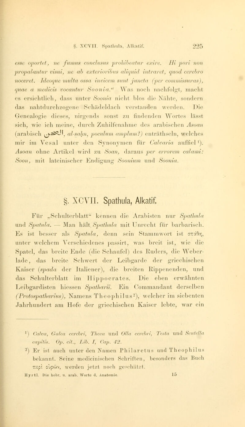 esse oportet, ne fumvs covclusus prohiheatur exlre. Hi pnri non ^yropalantur visui^ ne ah exteriooihus aliquid intraret, qiiod cerehro noceret. Ideoque midta ossa invicem sunt juncta (fer commissuras), qnae a 7nedicis vocantur Soonia.'^ Was nocli nachfolgt, inaclit es ersiolitlicli, dass müer Soonia nicht blos die Nähte^ sondern das nalitdurchzogcne Schädeldacli verstanden werden. Die Genealogie dieses, nirgends sonst zu findenden Wortes lässt sich, wie ich meine, dui'ch Zuhilfciialinie des arabisclicn Asoan (arabisch ^i^^ji^ al-sahn, pocuhim amplum'i) enträthsehi, welches mir im Vesal unter den Synonymen für Calvaria auffiel'). Asoan ohne Artikel wird zu Soan, daraus per errorem calami: Soon, mit lateinischer Endigung Soonium und Soonia. §. XCVII. Spathula, Alkatif. Für „Schulterblatt kennen die Arabisten nur Spatlmla und Spatida. — Man hält. Spatlmla mit Unrecht für barbaiüsch. Es ist besser als Spatida^ denn sein Stammwort ist cTräO-r;, unter welchem Verschiedenes passirt, was breit ist, wie die Spatel, das breite Ende (die Schaufel) des Ruders, die Weber- lade , das breite Schwert der Leibgarde der griechischen Kaiser {spada der Italiener), die breiten Rippenenden, und das Schulterblatt im Hippocrates. Die eben erwähnten Leibgardisten hiessen Spatharü. Ein Commandant derselben (Protospatliarhis), Namens Theophilus'-^), welcher im siebenten Jahrhundert am Hofe der griechischen Kaiser lebte, war ein 1) Calva, Galea cerehri, Theca und Olla cerehri, Testa und Scutdla capitis. Ol), cit., LH). I, Cap. 42. -) Er ist auch unter den Namen Philaretus und Tlieophilus bekannt. Seine mediciuischen Schriften, besonders das Buch TTspt ouptTW, werden jetzt noch geschützt. Hyrtl. Die hebr. u. arali. Worte d. Anatomie. lo