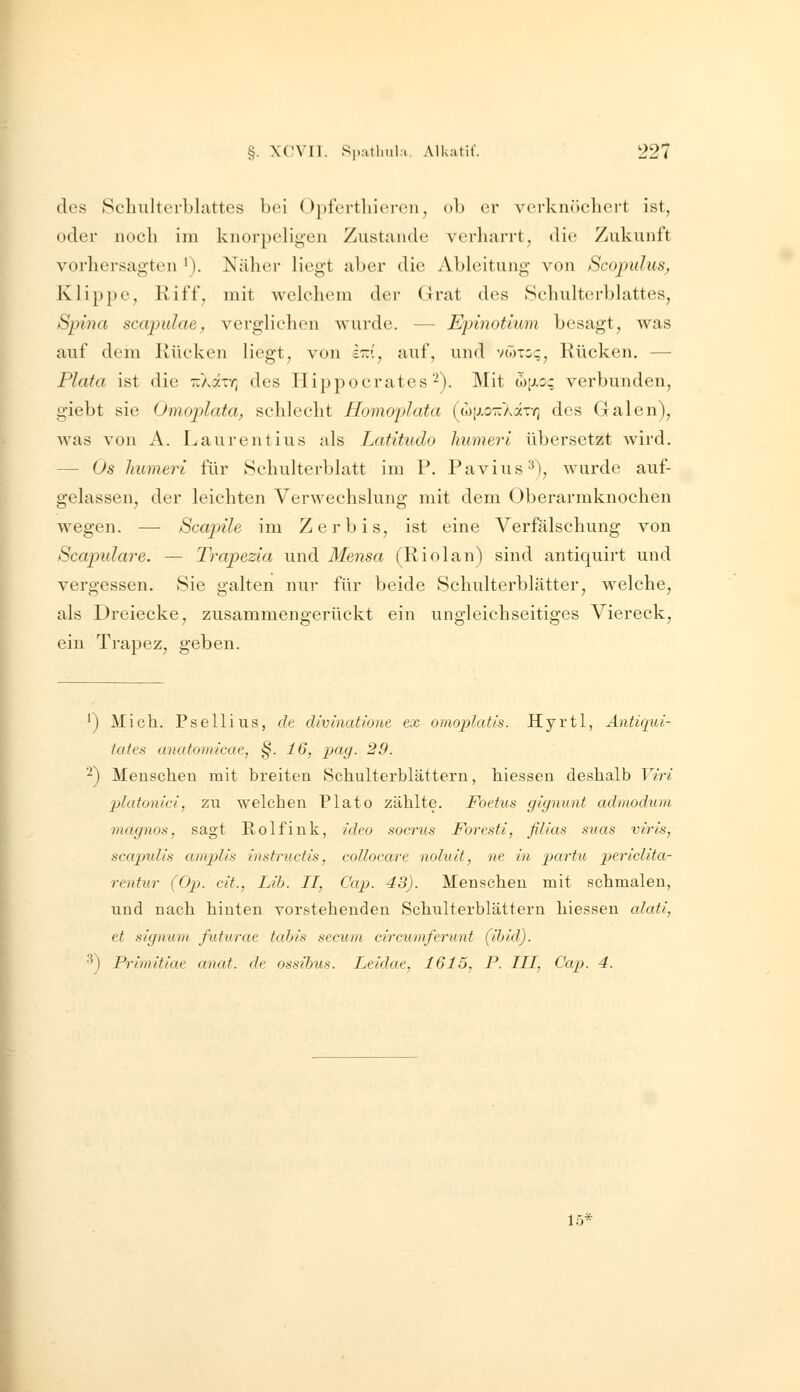des Schulterblattes bei Opferthieren, ob er verknöchert ist, oder noch im knorpeligen Zustande verharrt, die Zukunft vorhersagten *). Nähei- liegt aber die Ableitung von Scojiidus^ Klij)]ie, Riff, mit welchem der Grat des Schulterblattes, Spina scapulae, verglichen wurde. — Epinotium besagt, was auf dem Rücken liegt, von ird, auf, und vwto?, Rücken. — Plata ist die TcAaiY; des Hippocrates^). Mit (I)jji.o? verbunden, giebt sie Omoplata, schlecht Homoplata {L<)\}.o-r:kivq des Galen), was von A. Laurentius als Latitudo humeri übersetzt wird. — Os humeri für Schulterblatt im P. Pavius^), wurde auf- gelassen, der leichten Verwechslung mit dem Oberarmknochen wegen. — Scajnle im Zerbis, ist eine Verfälschung von Scapidare. — Trapezia und Mensa (Riolan) sind antiquirt und vergessen. Sie galten nur für beide Schulterblätter, welche, als Dreiecke, zusammengerückt ein ungleichseitiges Viereck, ein Trapez, geben. ') Mich. Psellius, de divinatione ex omojdatis. Hyrtl, Antiqui- tates anatomicae, §. 16, iKig. 29. -) Menschen mit breiten Schulterblättern, hiesseu deshalb Viri Ijlatonici, zu welchen Plato zählte. Foetus gignunt admodum magnos, sagt Rolfink, ideo socrus Foresti, filias suas viris, scapulis ampUs instructis, collocare noluit, ne in partu pericUta- rentur (Op. cit., Lib. II, Cap. 43). Menschen mit schmalen, und nach hinten vorsteheudeu Schulterblättern hiessen alati, et Signum futiirae tabis secum circumferunt (ihid). •^) Prlmitiae anat. de ossibus. Leidae, 1615, P. III, Cap. 4. 15*