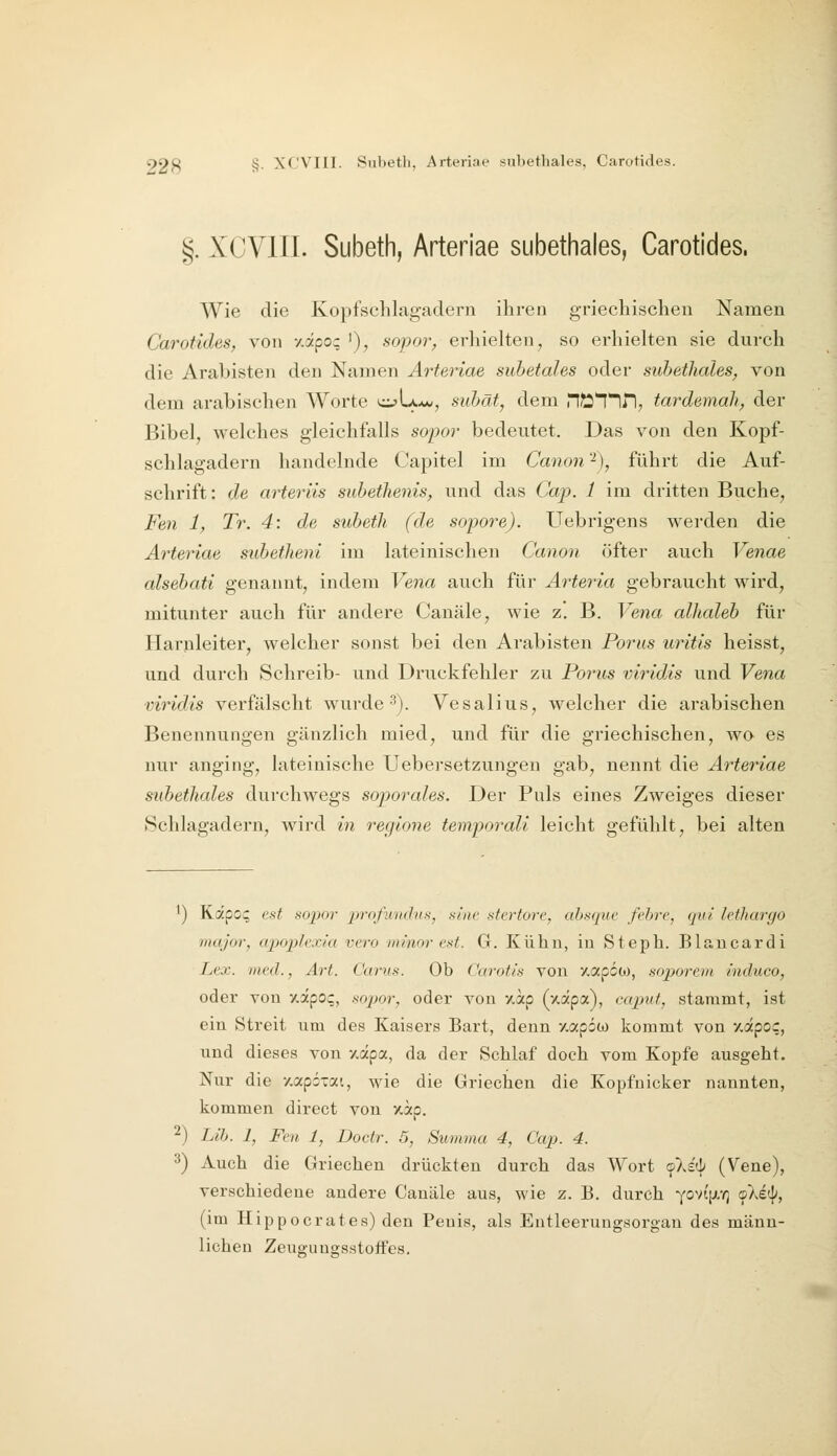 92ft §. XCVIII. Snbetli, Arteriae snbethales, Carotides. §. XCVIII. Subeth, Arteriae subethales, Carotides. Wie die Kopfschlagadern ihren griechischen Namen Carotides, von y.apo; '), sopor, erhielten, so erhielten sie durch die Arabisten den Namen Arteriae subetahs oder subethales^ von dem arabischen Worte ci?U*w, subät, dem H^T^n, tardemah, der Bibel, welches gleichfalls sopor bedeutet. Das von den Kopf- schlagadern handelnde Capitel im Canon'^), führt die Auf- schrift: de arteriis subetlienis, und das Cap. 1 im dritten Buche, Feil 1, Tr. 4\ de subetli (de sopoi^e). Uebrigens werden die Arteriae subetheni im lateinischen Canon öfter auch Venae alsebati genannt, indem Vena auch für Arteria gebraucht wird, mitunter auch für andere Canäle, wie z. B. Vena alhaleb für Harnleiter, welcher sonst bei den Arabisten Porus uritis heisst, und durch Schreib- und Druckfehler zu Porus viridis und Vena viridis verfälscht wurde 3). Vesalius, welcher die arabischen Benennungen gänzlich mied, und für die griechischen, wo es nur anging, lateinische Uebersetzungen gab, nennt die Arteriae subethales durchwegs sojyorales. Der Puls eines Zweiges dieser Schlagadern, wird in regione temporali leicht gefühlt, bei alten ') Kipo^ est so])or profunihts, sine stertore, ahsque fehre, (pii lethargo major, apoplcxia vero minor est. G. Kühn, iu Steph. Blaucardi Lex. med., Art. Carus. Ob Carotis von •/.apoo), soporein induco, oder von y.apoq, .^opor, oder von %ap (xapa), ccqmf, stammt, ist ein Streit um des Kaisers Bart, denn /.apöco kommt von y.äpoc, und dieses von y.dpa, da der Schlaf doch vom Kopfe ausgeht. Nur die y.apÖTai, wie die Griechen die Kopfuicker nannten, kommen direct von xap. 2) Lib. 1, Fen 1, Doctr. 5, Summa 4, Cap. 4. 3) Auch die Griechen drückten durch das Wort f).£(]; (Vene), verschiedene andere Canäle aus, wie z. B. durch Y0Vt[ji,Y3 «pXe«]^, (im Hippocrates) den Penis, als Entleerungsorgan des männ- lichen Zeuguugsstoifes.