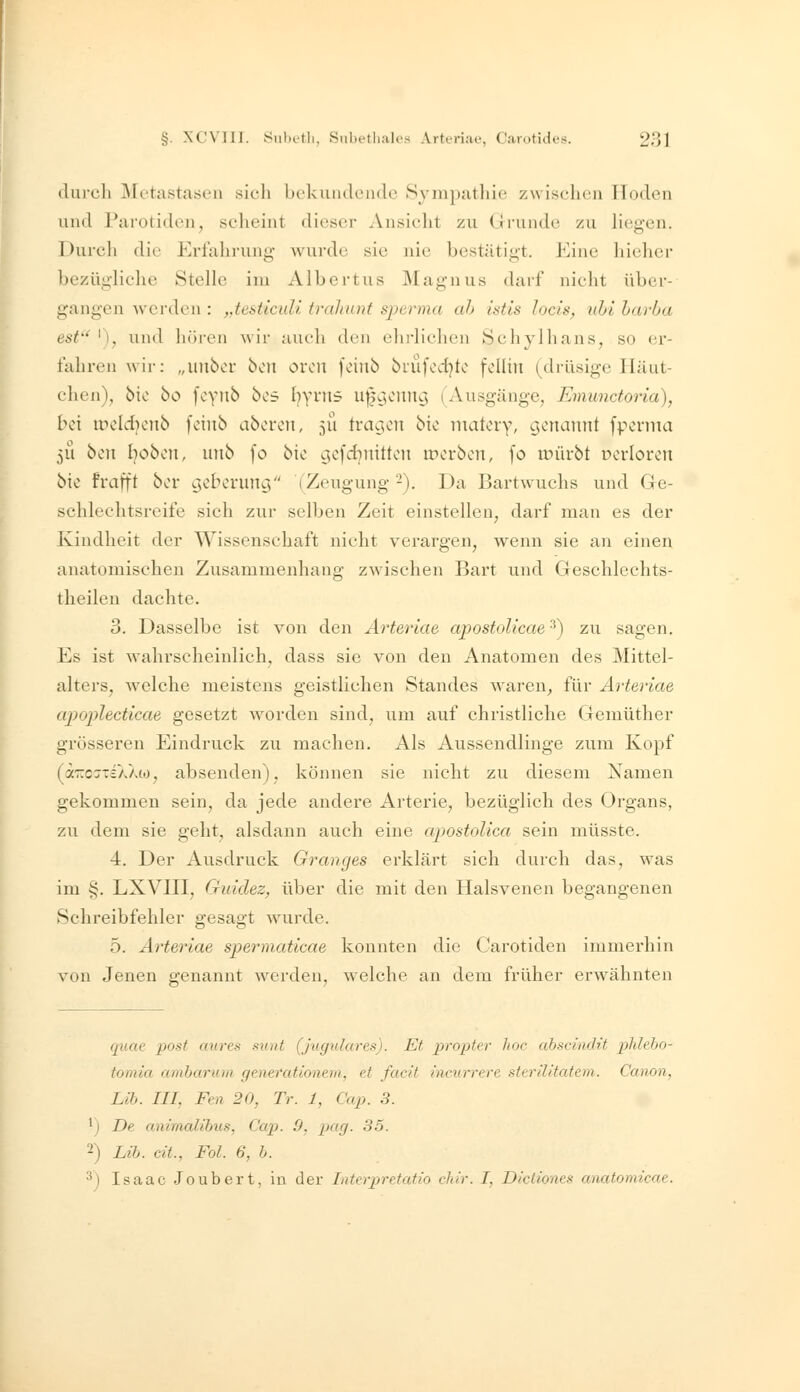 iluich Metastasen sich bekundende Sympathie zwischen Hoden lind Parotiden, scheint dieser Ansicht zu Grunde zu liegen. Durch die Erfahrung Avurde sie nie bestätigt. Eine hielier bezügliche Stelle im Albertus Magnus darf nicht über- gangen wci'den : ,.testiculi tralmnt spcrma ah istis locis, uhi harha est'' '), und liören wir auch den ehrlichen Schylhans, so er- fahren wir: „uubor boii orou foiiib brufcd}to fcüin (drüsige Iläut- chen), bio bo foyiib bos l^yrns u||ycim9 (Ausgänge, Emunctoria), bei nx'Idjcnb foiub aborcn, 511 tvag;cn bie niatery, genannt fpevnia 51! hin Ijobon, unb fo bie gefd^nitten merben, \o mürbt cevloren bie frafft ber geberung (Zeugung -). Da Bartwuchs und Ge- schlechtsreife sich zur selben Zeit einstellen, darf man es der Kindheit der Wissenschaft nicht verargen, wenn sie an einen anatomischen Zusammenhang zwischen Bart und Geschlechts- theilen dachte. 3. Dasselbe ist von den Arteriae apostoUcae ^) zu sagen. Es ist wahrscheinlich, dass sie von den Anatomen des Mittel- alters, welche meistens geistlichen Standes waren, für Arteriae apoplecticae gesetzt worden sind, um auf christliche Gemüther grösseren Eindruck zu machen. Als Aussendlinge zum Kopf (äzcsTiXXto, absenden), können sie nicht zu diesem Namen gekommen sein, da jede andere Arterie, bezüglich des Organs, zu dem sie geht, alsdann auch eine apostolica sein müsste. 4. Der Ausdruck Oranges erklärt sich durch das, was im §. LXVIII, Guidez, über die mit den Halsvenen begangenen Schreibfehler gesagt wurde. 5. Arteriae spermaticae konnten die Carotiden immerhin von Jenen e-enannt werden, w^elche an dem früher erwähnten quae post aures sunt (Jugulares). Et propter hoc ahscinOit phleho- tomia amharum generationern, et facit incurrere sterilitatem. Canon, Üb. in, Fen 20, Tr. 1, Cap. 3. 'j De animalihus, Cap. 9, pag. 35. 2) Lib. ca., Fol. 6, b. 3) Isaac Joubert, in der Interpretatio cJtir. I, Dictiones aiuUomicae.